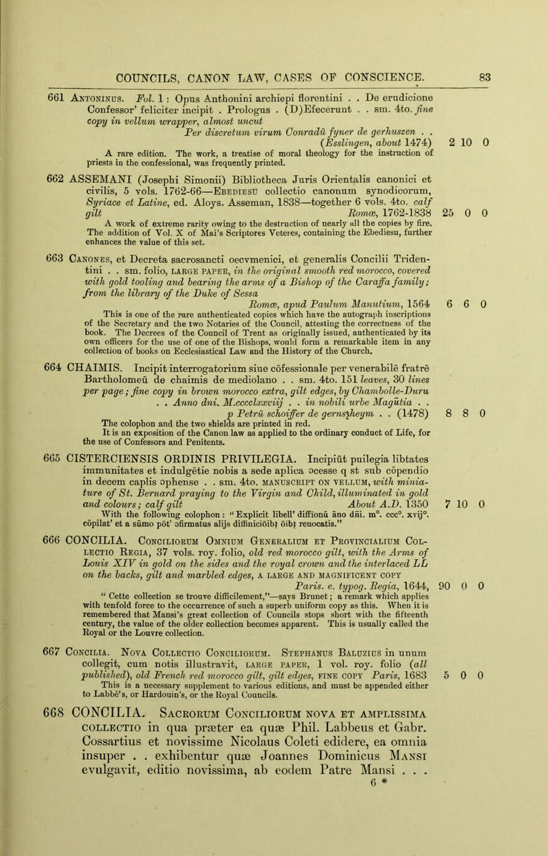661 Antoninos. Fol. 1 : Opus Anthonini archiepi florentini . . De erudicione Confessor’feliciter incipit . Prologus . (D)Efecerunt . . sm. 4to._/i?ie copy in vellum wrapper, almost uncut Per discretum virum Conradu fyner de gerhuszen . . (JEsslingen, about 1474) 2 10 0 A rare edition. The work, a treatise of moral theology for the instruction of priests in the confessional, was frequently printed. 662 ASSEMANI (Joseph! Simonii) Bibliotheca Juris Orientalis canonici et civilis, 5 vols. 1762-66—Ebediesu collectio canonum synodicorum, Syriace et Latine, ed. Aloys. Asseman, 1838—together 6 vols. 4to. calf gilt Romoe, 1762-1838 25 0 0 A work of extreme rarity owing to the destruction of nearly all the copies by fire. The addition of Vol. X of Mai’s Scriptores Veteres, containing the Ebediesu, further enhances the value of this set. 663 Canones, et Decreta sacrosancti oecvmenici, et generalis Concilii Triden- tini . . sm. folio, LARGE PAPER, in the original smooth red morocco, covered with gold tooling and hearing the arms of a Bishop of the Caraffa family; from the library of the Duke of Sessa Romoe, apud Paulum Manutium, 1564 6 6 0 This is one of the rare authenticated copies which have the autograph inscriptions of the Secretary and the two Notaries of the Council, attesting the correctness of the book. The Decrees of the Council of Trent as originally issued, authenticated by its own officers for the use of one of the Bishops, would form a remarkable item in any collection of books on Ecclesiastical Law and the History of the Church. 664 CHAIMIS. Incipit interrogatorium siue cofessionale per venerabile fratre Bartbolomeu de cbaimis de mediolano . . sm. 4to. 151 leaves, 30 lines per page; fine copy in brown morocco extra, gilt edges, by Chambolle-Duru . . Anno dni. M.cccclxxviij . . in nobili urbe Magutia . . p Petru schoiffer de gerns^heym . . (1478) 8 8 0 The colophon and the two shields are printed in red. It is an exposition of the Canon law as applied to the ordinary conduct of Life, for the use of Confessors and Penitents. 665 CISTERCIENSIS ORDINIS PRIVILEGIA. Incipiut puilegia libtates immunitates et indulgetie nobis a sede aplica ocesse q st sub c5pendio in decern caplis opbense . . sm. 4to. manuscript on vellum, tcfi/t minia- ture of St. Bernard praying to the Virgin and Child, illuminated in gold and colours; calf gilt About A.D. 1350 7 10 0 With the following colophon: “ Explicit libell’ diffionii ano dni. m°. ccc°. xvij°. copilat’ et a sumo pot’ ofirmatus alijs ditiinicioibf oibf reuocatis.” 666 CONCILIA. Conciliorum Omnium Generalium et Provincialium Col- lectio Regia, 37 vols. roy. folio, old red morocco gilt, with the Arms of Louis XIV in gold on the sides and the royal crown and the interlaced LL on the backs, gilt and marbled edges, A LARGE and magnificent copy Paris, e. typog. Regia, 1644, 90 0 0 “ Cette collection se tronve difficilement,”—says Brunet; a remark which applies with tenfold force to the occurrence of such a superb uniform copy as this. When it is remembered that Mansi’s great collection of Councils stops short with the fifteenth century, the value of the older collection becomes apparent. This is usually called the Eoyal or the Louvre collection. 667 Concilia. Nova Collectio Conciliorum. Stephanus Baluzius in unum collegit, cum notis illustravit, large paper, 1 vol. roy. folio {all published), old French red morocco gilt, gilt edges, fine copy Paris, 1683 5 0 0 This is a necessary supplement to various editions, and must be appended either to Labb6’s, or Hardouin’s, or the Royal Councils. 668 CONCILIA. Sacrorum Conciliorum nova et amplissima COLLECTIO in qua prieter ea quae Phil. Labbeus et Gabr. Cossartius et novissime Nicolaus Coleti edidere, ea omnia insuper . . exhibentur qute Joannes Dominicus Mansi evulg’avit, editio novissima, ab eodem Patre Mansi . . . 6 *
