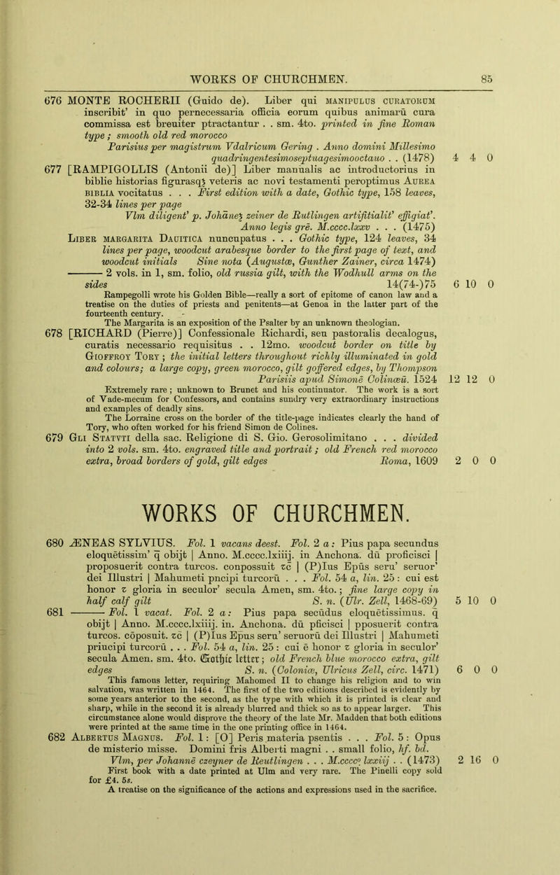 676 MONTE ROCHERII (Guido de). Liber qui manipulus curatokdm inscribit’ in quo pernecessaria officia eorum quibus animaru cura commissa est breuiter ptractantur . . sm. 4to. printed in fine Roman type ; smooth old red morocco Parisius per magistrum Vdalricum Oering . Anno domini Millesimo quadringentesimoseptuagesimooctauo . . (1478) 4 677 [RAMPIGOLLIS (Antonii de)] Liber maniialis ac mtroductorius in biblie historias figurasqj veteris ac novi testamenti peroptimus Aurea BiBLiA vocitatus . . . First edition with a date, Gothic type, 158 leaves, 32-34 lines per page Vim dUigent' p. Johdne^ zeiner de Rutlingen artifitialit' effigiat'. Anno legis gre. M.cccc.lxxv . . . (1475) Liber margarita Dauitica nuncupatus . . . Gothic type, 124 leaves, 34 lines per page, woodcut arabesque border to the first page of text, and woodcut initials Sine nota {Augustoe, Gunther Zainer, circa 1474) 2 vols. in 1, sm. folio, old russia gilt, with the Wodhull arms on the sides 14(74-) 75 6 Rampegolli wrote his Golden Bible—really a sort of epitome of canon law and a treatise on the duties of priests and penitents—at Genoa in the latter part of the fourteenth century. The Margarita is an exposition of the Psalter by an unknown theologian. 678 [RICHARD (Pierre)] Confessionale Ricliardi, sen pastoralis decalogus, curatis necessario requisitus . . 12mo. woodcut border on title by Gioffrot Tory ; the initial letters throughout richly illuminated in gold and colours; a large copy, green morocco, gilt goffered edges, by Thompson Parisiis apud Simone Golinceu. 1524 12 Extremely rare ; unknown to Brunet and his continnator. The work is a sort of Vade-mecum for Confessors, and contains sundry very extraordinary instructions and examples of deadly sins. The Lorraine cross on the border of the title-page indicates clearly the hand of Tory, who often worked for his friend Simon de Colines. 679 Gli Statvti della sac. Religione di S. Gio. Gerosolimitano . . . divided into 2 vols. sm. 4to. engraved title and portrait; old French red morocco extra, broad borders of gold, gilt edges Roma, 1609 2 WORKS OF CHURCHMEN. 680 .iENEAS SYLVIUS. Fol. 1 vacans deest. Fol. 2 a: Pius papa secundus eloquetissim’ q obijt | Anno. M.cccc.lxiiij. in Ancbona. du proficisci | proposuerit contra turcos. conpossuit zc | (P)Ius Epus seru’ seruor’ dei Hlustri | Mabumeti pncipi turcorii . . . Fol. 54 a, lin. 25: cui est honor z gloria in seculor’ secula Amen, sm. 4to.; fine large copy in half calf gilt S. n. (Ulr. Zell, 1468-69) 5 681 Fol. 1 vacat. Fol. 2 a: Pius papa secudus eloquetissimus. q obijt I Anno. M.cccc.lxiiij. in. Ancbona. du pficisci | pposuerit contra turcos. coposuit. Yc | (P)Ius Epus seru’seruoru dei Hlustri | Mabumeti priucipi turcorii ... Fol. 64< a, lin. 25: cui e honor z gloria in seculor’ secula Amen. sm. 4to. letter; old French blu,e morocco extra, gilt edges S. n. {Colonice, TJlricus Zell, circ. 1471) 6 This famous letter, requiring Mahomed II to change his religion and to win salvation, was written in 1464. The first of the two editions described is evidently by some years anterior to the second, as the type with which it is printed is clear and sharp, while in the second it is already blurred and thick so as to appear larger. This circumstance alone would disprove the theory of the late Mr. Madden that both editions were printed at the same time in the one printing office in 1464. 682 Albertus Magnus. Fol. 1; [0] Peris materia psentis . . . Fol. 5 : Opus de misterio misse. Domini fris Alberti magni . . small folio, hf. bd. Vim, per Johanne czeyner de Reutlingen . . . M.cccc° Ixxiij . . (1473) 2 Eirst book with a date printed at Ulm and very rare. The Pinelli copy sold for £4. 6s. A treatise on the significance of the actions and expressions used in the sacrifice. 4 0 10 0 12 0 0 0 10 0 0 0 16 0