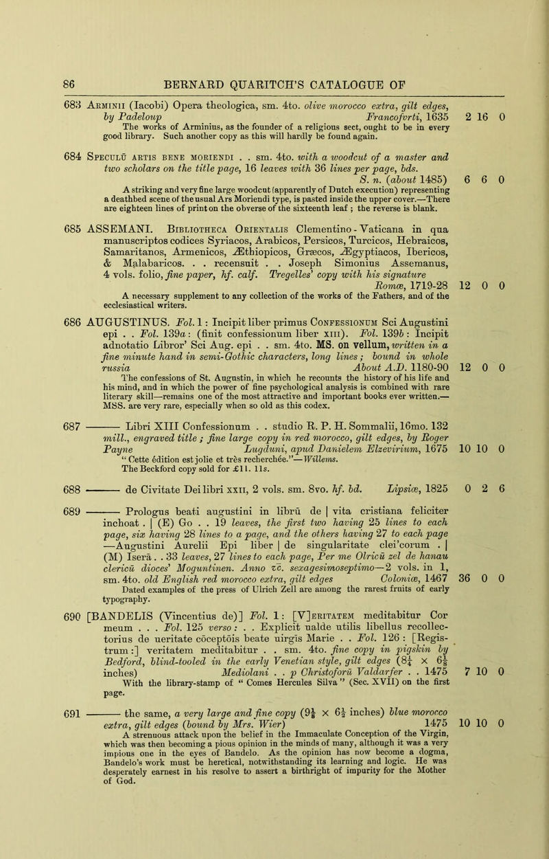 688 Arminii (lacobi) Opera theologica, sm. 4to. olive morocco extra, gilt edges, by Padeloup Francofvrti, 1635 2 The works of Arminius, as the founder of a religious sect, ought to be in every good library. Such another copy as this will hardly be found again. 684 Speculu ARTIS BENE MORiENDi . . sm. 4to. with a woodcut of a master and two scholars on the title page, 16 leaves ivith 36 lines per page, bds. 8. n. {about 1485) 6 A striking and very fine large woodcut (apparently of Dutch execution) representing a deathbed scene of the usual Ars Moriendi type, is pasted inside the upper cover.—There are eighteen lines of print on the obverse of the sixteenth leaf ; the reverse is blank. 685 ASSEMANI. Bibliotheca Orientalis Clementino - Vaticana in qua manuscriptos codices Syriacos, Arabicos, Persicos, Turcicos, Hebraicos, Samaritanos, Armenicos, .(Ethiopicos, Grsecos, -Egyptiacos, Ibericos, & Malabaricos. . . recensnit . . Joseph Simonius Assemanns, 4 vols. folio, fine paper, hf. calf. Tregelles’ copy with his signature Romce, 1719-28 12 A necessary supplement to any collection of the works of the Fathers, and of the ecclesiastical writers. 686 AUGUSTINUS. Fol.l: Incipit liber primus Conpessionum SciAugustini epi . . Fol. 139u: (finit confessionum liber xiii). Fol. 1396: Incipit adnotatio Libror’ Sci Aug. epi . . sm. 4to. MS. on vellum, written in a fine minute hand in semi-Gothic characters, long lines; bound in whole russia About A.D. 1180-90 12 The confessions of St. Augustin, in which he recounts the history of his life and his mind, and in which the power of fine psychological analysis is combined with rare literary skill—remains one of the most attractive and important books ever written.— MSS. are very rare, especially when so old as this codex. 687 Libri XIII Confessionum . . studio R. P. H. Sommalii, 16mo. 132 mill., engraved title ; fine large copy in red morocco, gilt edges, by Roger Payne Lugduni, apud Danielem Elzevirium, 1675 10 “ Cette Edition est jolie et tres recherchee.”—Willems. The Beckford copy sold for £11. 11s. 688 de Civitate Dei libri xxii, 2 vols. sm. 8vo. hf. bd. Lipsice, 1825 0 689 Prologus beati augustini in libru de | vita cristiana feliciter inchoat . | (E) Go . . 19 leaves, the first two having 25 lines to each page, six having 28 lines to a page, and the others having 27 to each page —Augustini Aurelii Epi liber | de singularitate clei’corum . | (M) Isera. . 33 leaves, 27 lines to each page. Per me Olricu zel de hanau clericu dioces' Moguntinen. Anno cc. sexagesimoseptimo—2 vols. in 1, sm. 4to. old English red morocco extra, gilt edges Colonice, 1467 36 Dated examples of the press of Ulrich Zell are among the rarest fruits of early typography. 690 [BANDELIS (Vincentius de)] Fol. 1: [V]eritatem meditabitur Cor meum . . . Fol. 125 verso: . . Explicit ualde utilis libellus recollec- torius de ueritate coceptois beate uirgls Marie . . Fol. 126 : [Regis- trum:] veritatem meditabitur . . sm. 4to. fine copy in pigskin by Bedford, blind-tooled in the early Venetian style, gilt edges (8j X 6| inches) Mediolani . . p Christoforu Valdarfer . . 1475 7 With the library-stamp of “ Comes Hercules Silva ” (Sec. XVII) on the first page. 691 the same, a very large and fine copy (9^ X 6|- inches) blue morocco extra, gilt edges (bound by Mrs. Wier) 1475 10 A strenuous attack upon the belief in the Immaculate Conception of the Virgin, which was then becoming a pious opinion in the minds of many, although it was a very impious one in the eyes of Bandelo. As the opinion has now become a dogma, Bandelo’s work must be heretical, notwithstanding its learning and logic. He was desperately earnest in his resolve to assert a birthright of impurity for the Mother of God. 16 0 6 0 0 0 0 0 10 0 2 6 0 0 10 0 10 0