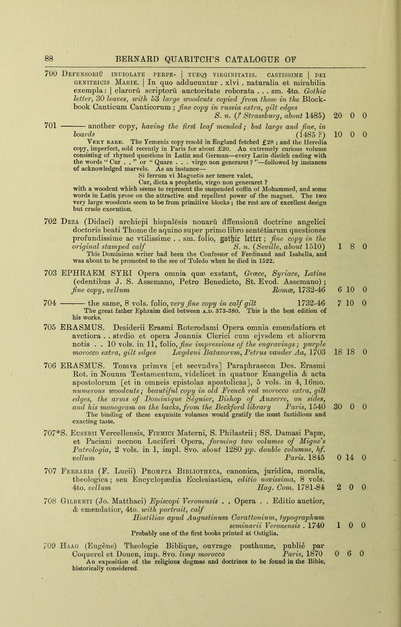 700 DeFENSORIU INUIOLATE PEEPE- | TUEQJ VIRGINITATIS. CASTISSIME I DEI GENiTRicis Marie. | In quo adducuntur . xlvi . naturalia et mirabilia exempla: | claroru scriptoru auctoritate roborata . . . sm. 4to. Gothic letter, 30 leaves, with 63 large woodcuts copied from those in the Block- . book Canticum Canticorum ; fine copy in russia extra, gilt edges 8. n. (? Strassburg, about 1485) 701 another copy, having the first leaf mended; but large and fine, in boards (1485 ?) Veet eaee. The Yemeniz copy resold in England fetched £28 ; and the Heredia copy, imperfect, sold recently in Paris for about £20. An extremely curious volume consisting of rhymed questions in Latin and German—every Latin distich ending with the words “ Cur . . ” or “ Quare . . . virgo non generaret ? ”—followed by instances of acknowledged marvels. As an instance— 8i ferrum vi Magnetis aer tenere valet, Cur, dicta a prophetis, virgo non generaret ? with a woodcut which seems to represent the suspended coffin of Mohammed, and some words in Latin prose on the attractive and repellent power of the magnet. The two very large woodcuts seem to be from primitive blocks ; the rest are of excellent design but crude execution. 702 Deza (Didaci) archiepi hispalesis nouaru dffensionu doctrine angelici doctoris beati Thome de aquino super prime libro sentetiarum questiones profundissime ac vtilissime . . sm. folio, gotj^ic letter ; fine copy in the original stamped calf 8. n. {8eville, about 1510) This Dominican writer had been the Confessor of Ferdinand and Isabella, and was about to be promoted to the see of Toledo when he died in 1522. 703 EPHRAEM STRI Opera omnia quae exstant, Greece, 8yriace, Latine (edentibus J. S. Assemano, Petro Benedicto, St. Evod. Assemano) ; fine copy, vellum Somce, 1732-46 704 the same, 8 vols. folio, very fine copy in calf gilt 1732-46 The great father Ephraim died between a.d. 373-380. This is the best edition of his works. 705 ERASMUS. Desiderii Erasmi Roterodami Opera omnia emendatiora et avetiora . . stvdio et opera Joannis Clerici cum ejvsdem et aliorvm notis . . 10 vols. in 11, folio, fine impressions of the engravings; purple morocco extra, gilt edges Lvgdvni Batavorvm, Petrus vander Aa, 1703 706 ERASMUS. Tomvs primvs [et secvndvs] Paraphraseon Des. Erasmi Rot. in Nonum Testamentum, videlicet in quatuor Euangelia & acta apostolorum [et in omneis epistolas apostolicas], 5 vols. in 4, 16mo. numerous woodcuts; beautiful copy in old French red morocco extra, gilt edges, the arms of Dominique 8eguier, Bishop of Auxerre, on sides, and his monogram on the backs, from the Beckford library Paris, 1540 The binding of these exquisite volumes would gratify the most fastidious and exacting taste. 707*S. Eusebii Vercellensis, Fiemici Materni, S. Philastrii; SS. Damasi PapsB, et Paciani necnon Luciferi Opera, forming two volumes of Migne’s Fatrologia, 2 vols. in 1, impl. 8vo. about 1280 pp. double columns, hf. vellum Paris. 1845 707 Feeraris (F. Lucii) Prompta Bibliotheca, canonica, juridica, moralis, theologica; sen Encyclopaedia Ecclesiastica, editio novissima, 8 vols. 4to. vellum Hag. Com. 1781-84 708 Gilberti (Jo. Matthaei) Fpiscopi Veronensis . . Opera . . Editio auctior, & emendatior, 4to. with portrait, calf Hostiliae apud Augustinum Garattonium, typographum seminarii Veronensis .1740 Probably one of the first books printed at Ostiglia. 709 Haag (Eugene) Theologie Biblique, ouvrage posthume, public par Coquerel et Douen, imp. 8vo. limp morocco Paris, 1870 An exposition of the religious dogmas and doctrines to be found in the Bible, historically considered. 20 0 0 10 0 0 18 0 6 10 0 7 10 0 18 18 0 30 0 0 0 14 0 2 0 0 10 0 0 6 0