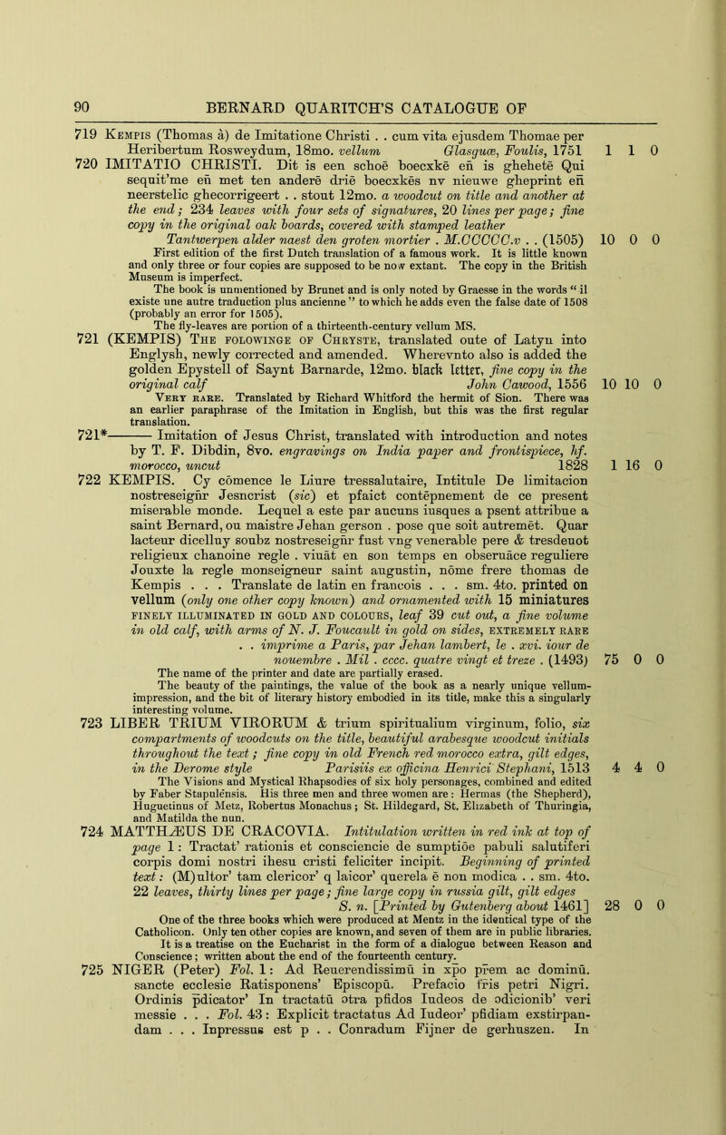 719 Kempis (Thomas a) de Imitatione Christ! . . cum vita ejusdem Thomae per Heribertum Rosweydum, 18mo. vellum Olasguce, Foulis, 1751 110 720 IMITATIO CHRISTI. Dit is een schoe boecxke en is ghehete Qui sequit’me eh met ten andere drie boecxkes nv nieuvre gheprint eh neerstelic ghecorrigeert . . stout 12mo. a woodcut on title and another at the end ; 234 leaves with four sets of signatures, 20 lines per page; fine copy in the original oah hoards^ covered with stamped leather Tantwerpen alder naest den groten mortier . M.GGGCO.v . . (1505) 10 0 0 First edition of the first Dutch translation of a famous work. It is little known and only three or four copies are supposed to be now extant. The copy in the British Museum is imperfect. The book is unmentioned by Brunet and is only noted by Graesse in the words “ it existe une autre traduction plus ancienne ” to which he adds even the false date of 1508 (probably an error for 1505). The fly-leaves are portion of a thirteenth-century vellum MS. 721 (KEMPIS) The polowinge op Chrtste, translated oute of Latyn into Englysh, newly corrected and amended. Wherevnto also is added the golden Epystell of Saynt Barnarde, 12mo. black Icttct, fine copy in the original calf John Gawood, 1556 10 10 0 Vert rare. Translated by Richard Whitford the hermit of Sion. There was an earlier paraphrase of the Imitation in English, hut this was the first regular translation. 721* Imitation of Jesus Christ, translated with introduction and notes by T. F. Dibdin, 8vo. engravings on India paper and frontispiece, hf. morocco, uncut 1828 1 16 0 722 KEMPIS. Cy comence le Liure tressalutaire, Intitule De limitacion nostreseighr Jesncrist (sis') et pfaict contepnement de ce present miserable monde. Lequel a este par aucuns iusques a psent attribue a saint Bernard, ou maistre Jehan gerson . pose que soit autremet. Quar lacteur dicelluy soubz nostreseighr fust vng venerable pere & tresdeuot religieux chanoine regie . viuat en son temps en obseruace reguliere Jouxte la regie monseigneur saint augustin, nome frere thomas de Kempis . . . Translate de latin en francois . . . sm. 4to. printed on vellum {only one other copy known) and ornamented with 15 miniatures FINELY ILLUMINATED IN GOLD AND COLOURS, leaf 39 cut out, a fine volume in old calf, with arms of N. J. Foucault in gold on sides, extremely rare . . imprime a Paris, par Jehan lambert, le . xvi. iour de nouemhre . Mil . cccc. quatre vingt et treze . (1493) 75 0 0 The name of the printer and date are partially erased. The beauty of the paintings, the value of the book as a nearly unique vellum- impression, and the bit of literary history embodied in its title, make this a singularly interesting volume. 723 LIBER TRIUM VIRORUM & trium spiritnalium virginum, folio, six compartments of woodcuts on the title, beautiful arabesque woodcut initials throughout the text; fine copy in old French red morocco extra, gilt edges, in the Derome style Parisiis ex offixina Henrici' Stephani, 1513 4 4 0 The Visions and Mystical Rhapsodies of six holy personages, combined and edited by Faber Stapulensis. His three men and three women are : Hermas (the Shepherd), Huguetinus of Metz, Robertas Monachus ; St. Hildegard, St. Elizabeth of Thuringia, and Matilda the nun. 724 MATTHAUS DE CRACOVIA. Intitulation written in red ink at top of page 1: Tractat’ rationis et consciencie de sumptioe pabuli salutiferi corpis domi nostri ihesu cristi feliciter incipit. Beginning of printed text: (M)ultor’ tarn clericor’ q laicor’ querela e non modica . . sm. 4to. 22 leaves, thirty lines per page; fine large copy in russia gilt, gilt edges 8. n. [Printed by Gutenberg about 1461] 28 0 0 One of the three books which were produced at Mentz in the identical type of the Catholicon. Only ten other copies are known, and seven of them are in public libraries. It is a treatise on the Eucharist in the form of a dialogue between Reason and Conscience; written about the end of the fourteenth century. 725 NIGER (Peter) Fol. I: Ad Reuerendissimu in xpo prem ac dominu. sancte ecclesie Ratisponens’ Episcopu. Prefacio fi-is petri Nigri. Ordinis pdicator’ In tractatu otra pfidos ludeos de odicionib’ veri messie . . . Fol. 43: Explicit tractatus Ad ludeor’ pfidiam exstirpan- dam . , . Inpressus est p . . Conradum Fijner de gerbuszen. In