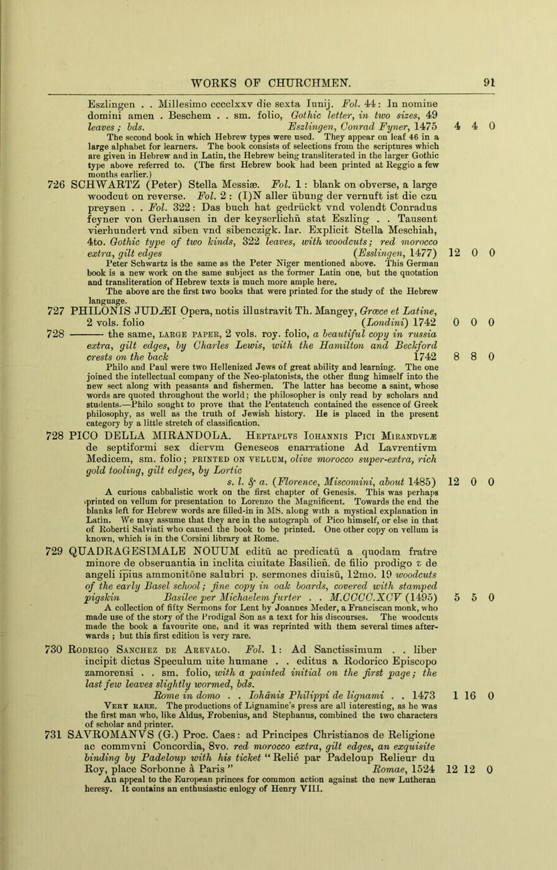 Eszlingen . . Millesimo cccclxxv die sexta Innij. FoL 44: In nomine domini amen . Beschem . . sm. folio, Oothic letter, in two sizes, 49 leaves ; hds. Eszlingen, Conrad Fyner, 1475 The second book in which Hebrew types were nsed. They appear on leaf 46 in a large alphabet for learners. The book consists of selections from the scriptures which are given in Hebrew and in Latin, the Hebrew being transliterated in the larger Gothic type above referred to. (The first Hebrew book had been printed at Reggio a few months earlier.) 726 SCHWARTZ (Peter) Stella Messiae. Fol. 1 : blank on obverse, a large woodcnt on reverse. Fol. 2 : (I)N aller iibung der vernnft ist die czu preysen . . Fol. 322 : Das bnch bat gedriickt vnd volendt Conradus feyner von Gerbausen in der keyserlicbn stat Eszling . . Tansent vierbundert vnd siben vnd sibenczigk. lar. Explicit Stella Mescbiab, 4to. Oothic type of two hinds, 322 leaves, with icoodcuts; red morocco extra, gilt edges {Esslingen, 1477) Peter Schwartz is the same as the Peter Niger mentioned above. This German book is a new work on the same subject as the former Latin one, but the quotation and transliteration of Hebrew texts is much more ample here. The above are the first two books that were printed for the study of the Hebrew language. 727 PHILONIS JUD^EI Opera, notis illastravit Tb. Mangey, Greece et Latine, 2 vols. folio ' {Londini) 1742 728 tbe same, large paper, 2 vols. roy. folio, a beautiful copy in russia extra, gilt edges, by Charles Lewis, with the Hamilton and Bedford crests on the bach 1742 Philo and Paul were two Hellenized Jews of great ability and learning. The one joined the intellectual company of the Neo-platonists, the other flung himself into the new sect along with peasants and fishermen. The latter has become a saint, whose words are quoted throughout the world; the philosopher is only read by scholars and students.—Philo sought to prove that the Pentateuch contained the essence of Greek philosophy, as well as the truth of Jewish history. He is placed in the present category by a little stretch of classification. 728 PICO DELLA MIRANDOLA. Heptaplvs Iohannis Pici Mirandvlj) de septiformi sex diervm Geneseos enarratione Ad Lavrentivm Medicem, sm. folio; printed on vellum, olive morocco super-extra, rich gold tooling, gilt edges, by Lortic s. 1. ^ a. (^Florence, Miscomini, about 1485) A curious cabbalistic work on the first chapter of Genesis. This was perhaps ^printed on vellum for presentation to Lorenzo the Magnificent. Towards the end the blanks left for Hebrew words are filled-in in MS. along with a mystical explanation in Latin. We may assume that they are in the autograph of Pico himself, or else in that of Roberti Salviati who caused the book to be printed. One other copy on vellum is known, which is in the Corsini library at Rome. 729 QUADRAGESIMALB NOUUM editii ac predicatu a quodam fratre minore de obseruantia in inclita ciuitate Basilien. de filio prodigo z de angeli ipius ammonitdne salubri p. sermones diuisu, 12mo. 19 woodcuts of the early Basel school; fine copy in oah boards, covered with stamped pigshin Basilee per Michaelem furter . . M.OGCG.XCF (1495) A collection of fifty Sermons for Lent by Joannes Meder, a Franciscan monk, who made use of the story of the Prodigal Son as a text for his discourses. The woodcuts made the book a favourite one, and it was reprinted with them several times after- wards ; but this first edition is very rare. 730 Rodrigo Sanchez de Arevalo. Fol. 1: Ad Sanctissimum . . liber incipit dictus Speculum uite humane . . editus a Rodorico Episcopo zamorensi . . sm. folio, with a painted initial on the first page; the last few leaves slightly wormed, bds. Borne in domo . . lohdnis Philippi de lignami . . 1473 Vert rare. The productions of Lignamine’s press are all interesting, as he was the first man who, like Aldus, Frobenius, and Stephanus, combined the two characters of scholar and printer. 731 SAVROMANVS (G.) Proc. Caes: ad Principes Cbristianos de Religione ac commvni Concordia, 8vo. red morocco extra, gilt edges, an exquisite binding by Padeloup with his tichet “ Relie par Padeloup Relieur du Roy, place Sorbonne a Paris ” Bomae, 1524 An appeal to the European princes for common action against the new Lutheran heresy. It contains an enthusiastic eulogy of Henry VIII. 4 4 0 12 0 0 0 0 0 8 8 0 12 0 0 5 5 0 1 16 0 12 12 0