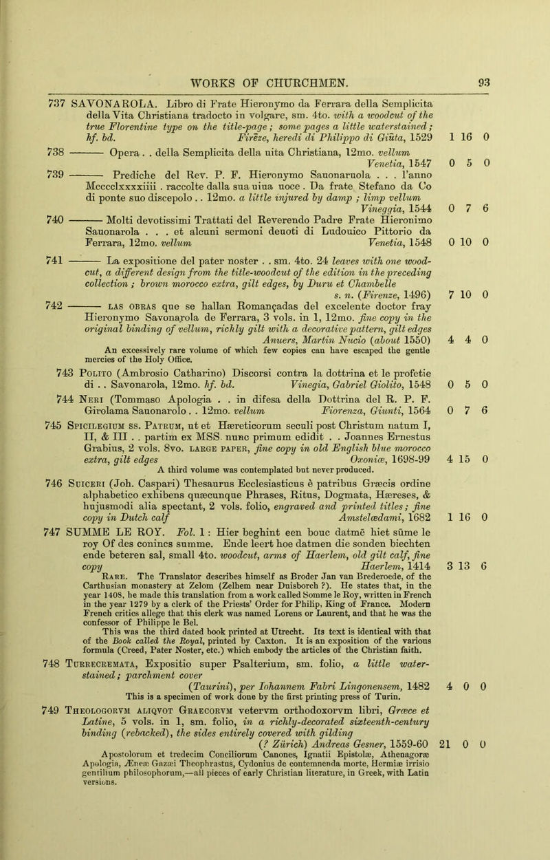 737 SAVONAROLA. Libro di Prate Hieronymo da Fen’ara della Semplicita della Vita Christiana tradocto in vol^are, sm . 4to. with, a icoodcut of the true Florentine type on the title-page ; some pages a little waterstained ; hf. bd. Fireze, heredi di Philippo di Giuta, 1529 1 16 738 Opera . . della Semplicita della uita Christiana, 12mo. vellum Venetia, 1547 0 5 739 Prediche del Rev. P. F. Hieronymo Sanonarnola . . . I’anno Mcccclxxxxiiii . raccolte dalla sua uiua uoce . Da frate Stefano da Co di ponte sno discepolo .. 12mo. a little injured by damp ; limp vellum Vineggia, 1544 0 7 740 Molti devotissimi Trattati del Reverendo Padre Prate Hieronimo Sanonarola . . . et alcuni sermoni deuoti di Ludouico Pittorio da Ferrara, 12mo. vellum Venetia, 1548 0 10 741 La expositione del pater noster . . sm, 4to. 24 leaves with one wood- cut, a different design from the title-woodcut of the edition in the preceding collection ; brown morocco extra, gilt edges, by Duru et Ghambelle s. n. {Firenze, 1496) 7 10 742 LAS OBEAS qne se hallan Roman^adas del excelente doctor fray Hieronymo Savonarola de Ferrara, 3 vols. in 1, 12mo. fine copy in the original binding of vellum, richly gilt with a decorative pattern, gilt edges Anuers, Martin Nucio {about 1550) 4 4 An excessively rare volume of which few copies can have escaped the gentle mercies of the Holy Office. 743 POLITO (Ambrosio Catharine) Discorsi contra la dottrina et le profetie di . . Savonarola, 12mo. hf. bd. Vinegia, Gabriel Giolito, 1548 0 5 744 Neei (Tommaso Apologia . . in difesa della Dottrina del R. P. P. Girolama Sauonarolo. . 12mo. vellum Fiorenza, Giunti, 1564 0 7 745 Spicilegium ss. Patedm, nt et Haereticorum seculi post Christum natnm I, II, & III . . partim ex MSS. nunc primum edidit . . Joannes Emestus Grabius, 2 vols. 8vo. laege papee, fine copy in old English blue morocco extra, gilt edges Oxonice, 1698-99 4 15 A third volume was contemplated but never produced. 746 SuiCEEi (Job. Caspar!) Thesaurus Ecclesiasticus e patribus Grgecis ordine alphabetico exhibens quaecunque Phrases, Ritus, Dogmata, Haereses, & hujusmodi alia spectant, 2 vols. folio, engraved and printed titles; fine copy in Butch calf Amstelcedami, 1682 1 16 747 SUMME LE ROY. Fol. 1 : Hier beghint een bouc datme hiet sume le roy Of des conincs summe. Ende leert hoe datmen die sonden biechten ende beteren sal, small 4to. woodcut, arms of Eaerlem, old gilt calf, fine copy Haerlem, 1414 3 13 Eare. The Translator describes himself as Broder Jan van Brederoede, of the Carthusian monastery at Zelom (Zelhem near Dnisborch ?). He states that, in the year 1408, he made this translation from a work called Somme le Roy, written in French in the year 1279 by a clerk of the Priests’ Order for Philip, King of France. Modem French critics allege that this clerk was named Lorens or Laurent, and that he was the confessor of Philippe le Bel. This was the third dated hook printed at Utrecht. Its text is identical with that of the Book called the Royal, printed by Caxton. It is an exposition of the various formula (Creed, Pater Noster, etc.) which embody the articles of the Christian faith. 748 Tueeeceemata, Expositio super Psalterium, sm. folio, a little water- stained; parchment cover {Taurini), per lohannem Fabri Lingonensem, 1482 4 0 This is a specimen of work done by the first printing press of Turin. 749 Theologoevm aliqvot Geaecoevm vetervm orthodoxorvm libri, Greece et Latiue, 5 vols. in 1, sm. folio, in a richly-decorated sixteenth-century binding {rebached), the sides entirely covered with gilding {? Zurich) Andreas Gesner, 1559-60 21 0 Apostolorum et tredecim Conciliorum Canones, Ignatii Epistolie, Athenagorse Apologia, ALneffi Gazmi Theophrastus, Cydonius de contemnenda morte, Hermi® irrisio gentilium philosophorum,—all pieces of early Christian literature, in Greek, with Latin versions. 0 0 6 0 0 0 0 6 0 0 6 0 0