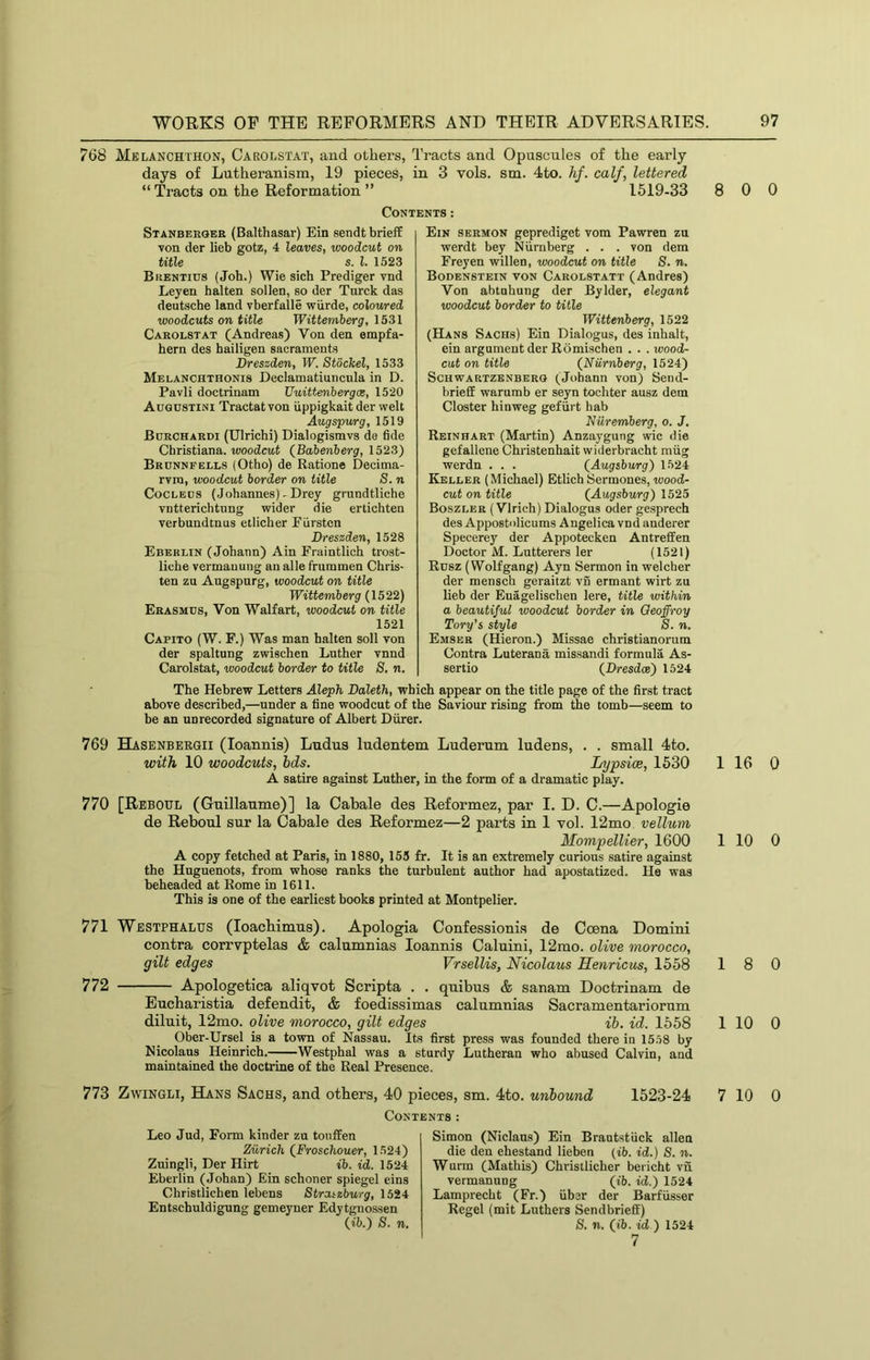 768 Melanchthon, Carolstat, and others, Tracts and Opuscnles of the early days of Lntheranism, 19 pieces, in 3 vols. sm. 4to. hf. calf, lettered “ Tracts on the Reformation ” 1519-33 Contents: Stanbeegee (Balthasar) Ein sendt brieff von der lieb gotz, 4 leaves, woodcut on title s. 1. 1523 Buentius (Job.) Wie sich Prediger vnd Leyen halten sollen, so der Tnrck das deutsche land vberfalle wiirde, coloured woodcuts on title Wittemherg, 1531 Caeolstat (Andreas) Von den empfa- hern des hailigen sacraments Dreszden, W. Stdckel, 1533 Melanchthonis Declamatiuncula in D. Pavli doctrinam Uuittenhergas, 1520 Augustini Tractat von iippigkait der welt Aug spur g, 1519 Boechaedi (Ulrichi) Dialogismvs de fide Christiana, woodcat (Bahenherg, 1523) Becnnfells (Otho) de Ratione Decima- rvra, woodcut border on title S. n CoCLEDS (.Johannes) - Drey grundtliche vntterichtung wider die ertichten verbundtnus etlicher Eurstcn Dreszden, 1528 Eberlin (Johann) Ain Fraintlich trost- liche vermauung an alle frummen Chris- ten zu Augspurg, woodcut on title Wittemherg (1522) Erasmus, Von Walfart, woodcut on title 1521 Capito (W. F.) Was man halten soli von der spaltung zwischen Luther vnnd Carolstat, woodcut border to title 8, n. Ein sermon geprediget vom Pawren zu werdt bey Niirnberg . . . von dem Freyen willen, woodcut on title 8. n. Bodenstein von Carolstatt (Andres) Von abtuhung der Bylder, elegant woodcut border to title Wittenberg, 1522 (Hans Sachs) Ein Dialogus, des inhalt, ein argument der Romischen . . . wood- cut on title (^Niirnberg, 1524) ScHWARTZENBKRG (Johann von) Send- brieff warumb er seyn tochter ausz dem Closter hinweg gefiirt hab Nuremberg, o. J. Reinhaet (Martin) Anzaygung wic die gefallene Christenhait widerbracht miig werdn . . . (Augsburg) 1524 Keller (Michael) Etlich Sermones, wood- cut on title (Augsburg) 1525 Boszler (Vlrich) Dialogus oder gesprech des Appostolicums Angelica vnd anderer Specerey der Appotecken Antreffen Doctor M. Lutterers ler (1521) Rusz (Wolfgang) Ayn Sermon in welcher der mensch geraitzt vn ermant wirt zu lieb der Euagelischen lere, title within a beautiful woodcut border in Qeoffroy Tory's style 8. n. Emser (Hieron.) Missae christianorum Contra Luterana missandi formula As- sertio (Dresdce) 1524 The Hebrew Letters Aleph Daleth, which appear on the title page of the first tract above described,—under a fine woodcut of the Saviour rising from the tomb—seem to be an unrecorded signature of Albert Diirer. 769 BLasenbergii (loannis) Ludus ludentem Luderum ludens, . . small 4to. with 10 woodcuts, bds. Lypsice, 1530 A satire against Luther, in the form of a dramatic play. 770 [Reboul (Guillaume)] la Cabale des Reformez, par I. D. C.—Apologie de Reboul sur la Cabale des Reformez—2 parts in 1 vol. 12mo vellum Mompellier, 1600 A copy fetched at Paris, in 1880, 155 fr. It is an extremely curious satire against the Huguenots, from whose ranks the turbulent author had apostatized. He was beheaded at Rome in 1611. This is one of the earliest books printed at Montpelier. 771 Westphalus (loacbimus). Apologia Confessionis de Coena Domini contra corrvptelas & calumnias loannis Caluini, 12mo. olive morocco, gilt edges Vrsellis, Nicolaus Hetiricus, 1558 772 Apologetica aliqvot Scripta . . quibus & sanam Doctrinam de Eucbaristia defendit, & foedissimas calumnias Sacramentariorum diluit, 12mo. olive morocco, gilt edges ib. id. 1558 Ober-Ursel is a town of Nassau. Its first press was founded therein 15.58 by Nicolaus Heinrich. Westphal was a sturdy Lutheran who abused Calvin, and maintained the doctrine of the Real Presence. 8 0 0 1 16 0 1 10 0 18 0 1 10 0 773 ZwiNGLi, Hans Sachs, and others, 40 pieces, sm. 4to. unbound 1523-24 Contents: Leo Jud, Form kinder zn tonffen Zurich (Froschouer, 1524) Zuingli, Der Hirt ib. id. 1524 Eberlin (Johan) Ein schoner spiegel eins Christlichen lebens 8traizburg, 1524 Entschuldigung gemeyner Edytgnossen (ib.) 8. n. Simon (Niclaus) Ein Brantstiick alien die den ehestand lieben (ib. id.) 8. n. Warm (Mathis) Christlicher bericht vn vermanung (ib. id.) 1524 Lamprecht (Fr.) fiber der Barffisser Regel (mit Luthers Send brieff) 8, n. (ib. id ) 1524 7 7 10 0