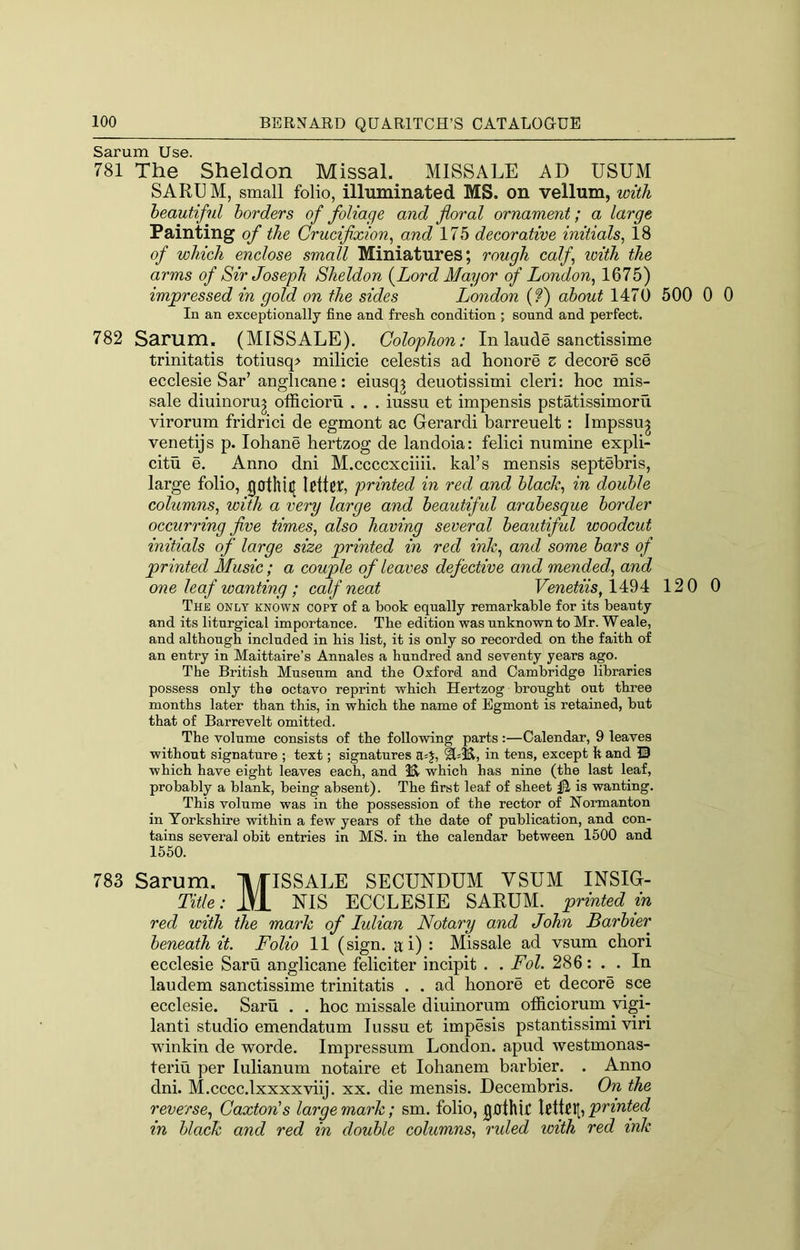 Sarum Use. 781 The Sheldon Missal. MISSALE AD USUM SARUM, small folio, illuminated MS. on vellum, with beautiful borders of foliage and floral ornament; a large Painting of the Crucifxion^ and 175 decorative initials, 18 of which enclose small Miniatures; rough calf, loith the arms of Sir Joseph Sheldon {^Lord Mayor of London, 1675) impressed in gold on the sides London (?) about 1470 500 0 0 In an exceptionally fine and fresli condition ; sound and perfect. 782 Sarum. (MISSALE). Colophon: In laude sanctissime trinitatis totiusq> milicie celestis ad honore z decore see ecclesie Sar’ anglicane: eiusq^ deuotissimi cleri: hoc mis- sale diuinoru^ officioru . . . iussu et impensis pstatissimoru virorum fridrici de egmont ac Gerardi barreuelt : Impssu^ venetijs p. lohane hertzog de landoia: felici numine expli- citu e. Anno dni M.ccccxciih. kal’s mensis septebris, large folio, 0othi([ Rttcb printed in red and black, in double columns, with a very large and beautiful arabesque border occurring five times, also having several beautiful woodcut initials of large size printed in red ink, and some bars of printed Music; a couple of leaves defective and mended, and one leaf wanting ; calf neat FewefoVs, 1494 120 0 The only known copy of a book equally remarkable for its beauty and its liturgical importance. Tbe edition was unknown to Mr. Weale, and although included in bis list, it is only so recorded on tbe faitb of an entry in Maittaire’s Annales a hundred and seventy years ago. Tbe British Museum and the Oxford and Cambridge libraries possess only tbe octavo reprint which Hertzog brought out three months later than this, in which the name of Egmont is retained, but that of Barrevelt omitted. The volume consists of the following parts:—Calendar, 9 leaves without signature ; text; signatures a=J, ^=3^, in tens, except It and © which have eight leaves each, and which has nine (the last leaf, probably a blank, being absent). The first leaf of sheet ^ is wanting. This volume was in the possession of the rector of Hormanton in Yorkshire within a few years of the date of publication, and con- tains several obit entries in MS. in the calendar between 1500 and 1550. 783 Sarum. IlfISSALE SECUNDUM VSUM INSIG- Title: iVl NIS ECCLESIE SARUM. printed in red with the mark of Julian Notary and John Barbier beneath it. Folio 11 (sign, a; i) : Missale ad vsum chori ecclesie Saru anglicane feliciter incipit . . Fol. 286: . . In laudem sanctissime trinitatis . . ad honore et decore see ecclesie. Saru . . hoc missale diuinorum officiorum vigi- lant! studio emendatum Iussu et impesis pstantissimi viri winkin de worde. Impressum London, apud westmonas- teriu per lulianum notaire et lohanem barbier. . Anno dni. M.cccc.lxxxxviij. xx. die mensis. Decembris. On the reverse, Caxton's large mark; sm. folio, gfithic Ictlfill, printed in black and red in double columns, ruled with red ink