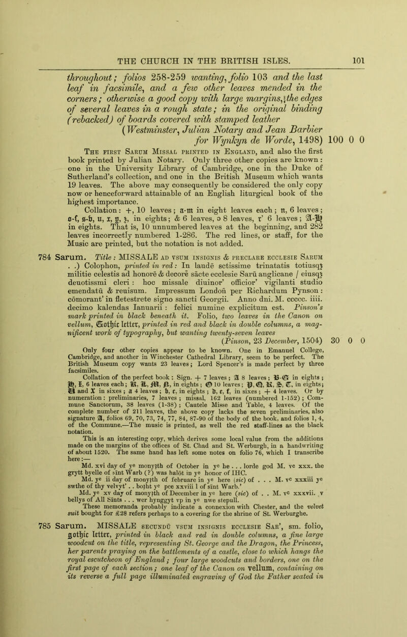 throughout; folios 258-259 wanting^ folio 103 and the last leaf in facsimile^ and a few other leaves mended in the corners; otherwise a good copy with large margins^\the edges of several leaves in a rough state; in the original binding (rebacked) of boards covered with stamped leather (Westminster^ Julian Notary and Jean Barbier for Wynkyn de Worde, 1498) 100 0 0 The first Sarum Missal printed in England, and also the first book printed by Julian Notary. Only three other copies are known : one in the University Library of Cambridge, one in the Duke of Sutherland’s collection, and one in the British Museum which wants 19 leaves. The above may consequently be considered the only copy now or henceforward attainable of an English liturgical book of the highest importance. Collation: +,10 leaves ; a-m in eight leaves each ; n, 6 leaves ; 0-f, 0-fa, U, X, 2, J, in eights; & 6 leaves, o 8 leaves, r’ 6 leaves; in eights. That is, 10 unnumbered leaves at the beginning, and 282 leaves incorrectly numbered 1-286. The red lines, or staff, for the Music are printed, but the notation is not added. 784 Sarum. TMe: MISSALE ad vsum insignis & preclare ecclesie Sarum . .) Colophon, printed in red: In laude sctissime trinatatis totiusqj militie celestis ad honore & decore sacte ecclesie Saru anglicane / eiusqj deuotissmi cleri : hoc missale diuinor’ officior’ vigilanti studio emendatu & reuisnm, Impressum London per Richardnm Pynson : comorant’ in fletestrete signo sancti Georgii. Anno dni. M. ccccc. iiii. decimo kalendas lanuarii : felici nnmine explicitnm est. Pinson's mark printed in black beneath it. Folio, two leaves in the Canon on vellum, letter, printed in red and black in double columns, a mag- nificent work of typography, but wanting twenty-seven leaves (Pinson, 23 Pecember, 1504) 30 0 0 Only four other copies appear to be known. One in Emanuel College, Cambridge, and another in Winchester Cathedral Library, seem to be perfect. The British Museum copy wants 23 leaves; Lord Spencer’s is made perfect by three facsimiles. Collation of the perfect book : Sign. + 7 leaves ; ^ 8 leaves ; 13-®r in eights ; I, 6 leaves each; iK, it, IH, /H, in eights ; © 10 leaves ; P, ©, M, in eights; 59 and X in sixes ; a 4 leaves ; h, c, in eights ; It, e, f, in sixes ; + 4 leaves. Or by numeration: preliminaries, 7 leaves; missal, 162 leaves (numbered 1-152); Com- mune Sanctorum, 38 leaves (1-38) ; Cautele Misse and Table, 4 leaves. Of the complete number of 211 leaves, the above copy lacks the seven preliminaries, also signature SE, folios 69, 70, 73, 74, 77, 84, 87-90 of the body of the book, and folios 1, 4, of the Commune.—The music is printed, as well the red staff-lines as the black notation. This is an interesting copy, which derives some local value from the additions made on the margins of the offices of St. Chad and St. Werburgh, in a handwriting of about 1520. The same hand has left some notes on folio 76, which I transcribe here;— Md. xvi day of ye monyjth of October in ye he . . . lorde god M. vc xxx. the grytt byelle of sint Warb (?) was halot in ye honor of IHC. Md. ye ii day of monyfth of februare in ye here (sic) of . . . M. vc xxxiii ye swthe of thy velvyt’. . bofht ye pee xxviii 1 of slnt Warb.’ Md. ye xv day of monyfth of December in ye here (sic) of . . M. vc xxxvii. v bellys of All Sints . . . wer hynggyt vp in ye nwe slepull. These memoranda probably indicate a connexion with Chester, and the velvet suit bought for £28 refers perhaps to a covering for the shrine of St. Werburghe. 785 Sarum. MISSALE secundu vsum insignis ecclesie Sar’, sm. folio, got|[ic letttT, printed in black and, red in double columns, a fine large woodcut on the title, representing 8t. George and the Dragon, the Princess, her parents praying on the battlements of a castle, close to which hangs the royal escutcheon of England; four large woodcuts and borders, one on the first page of each section; one leaf of the Canon on vellum, containing on its reverse a full page illuminated engraving of God the Father seated in