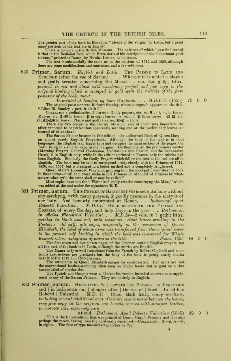 The greater part of the book is, like other “ Hours of the Virgin,” in Latin, but a great many portions of the text are in English. There is no copy in the British Museum. The only one of which I can find record is that in the Bodleian from which Fr^re derived his description of the “ charmant petit volume,” printed at Rouen, by Nicolas Leroux, as he states. The text is substantially the same as in the editions of 1512 and 1520, although there are some modifications and omissions, and a few additions. 830 Primer, Sarum. English and Latin. The Primer in Latin and Englishe (after the vse of Sarum) . . . Whereunto is added a playne and godly treatise concerning the Masse . . sm. 4to. g'tf)ic letter, printed in red and Hack with woodcuts; perfect and fine copy in the original binding which is stamped in gold with the initials of the first possessor of the hook, uncut Imprinted at London, hy lohn Waylande . . M.D.L.V. (1555) The original possessor was Richard Stanley, whose autograph appears on the title, ‘‘ Liber Ri. Stanley . pret. it s btit d.” Collation : preliminaries, 5 leaves ; Godly prayers, etc. 5(c, •!, ( ), •!•, in fours ; Matyns, etc. 31-© in fours ; (P in eight leaves ; a second three leaves ; <Q li, a-), (1, ^a-2311 in fours ; Plaine and godly treatise, Wi-Z in fours. There are two copies in the British Museum; one of them very imperfect, the other supposed to be perfect but apparently wanting one of the preliminary leaves (20 instead of 21 as above) The Sarum Primer became in this edition—the authorised Book of Queen Mary— an almost purely English Prayerbook. Although the body of the text is in both languages, the English is in larger type and occupies the main surface of the pages, the Latin being in a smaller type in the margins. Furthermore, all the preliminary matter (Morning Prayers, General Confession, Meditations with Passion, and the Athanasian Creed) is in English only, while in the editions printed in France only the rubrics had been English. Similarly, the Godly Prayers which follow the text at the end are all in English, The book may be said to correspond pretty closely with the Primers of 1512, 1520, and 1537, but is arranged in a better method and is completely Anglicised. Queen Mary’s License to Wayland, granting him the monopoly, describes the book in these terms—“ all and every suche usuall Primers or Manuall of Prayers by what- soever other tytle the same shall or may be called.” Most copies have not the “ Plaine and godly treatise concernyng the Mass,” which was added at the end under the signatures 1&.-Z. 831 Primer, Sarum. This Prymer of Sartsburt vsEis set outa long without ony serchyng, with many prayers, & goodly pyctures in the matyns of our lady. And benewly emprynted at Rouen, . . Rothomagi apud Rohertu Valentinu . . M.D.Lv.—Here begtnneth the Pystels and Gospels, of euery Sonday, and holy Daye in the yere . . Rothomagi, in ofiicina Florentini Valentini . . M.D.Lv—2 vols. in I. gotl)tc letter, printed in black and red, with woodcuts; eight leaves wanting in the Pystels; old calf, gilt edges, originally in the possession of Queen Elizabeth, the label of whose arms ivas transferred from the original cover to the present calf binding in ivhich the book was re-covered for Whyte Kennett whose autograph appears on the title. Rouen, 1555 The first seven and last eleven pages of the Prymer contain English prayers, but all the rest of the book is in Latin, although the rubrics are English. The Maner to lyve well (translated from the French by Robert Copland) and some Godly Instructions are prefixed ; but the body of the book is pretty nearly similar to that of the 1512 and 1520 Primers. The ownership by Queen Elizabeth cannot be controverted. Her arms are not the conventional leather-stamping often seen on Tudor books, but in gold on a thin leather label of similar size. The Pystels and Gospels were a distinct impression intended to serve as a supple- ment to any of the Sarum Primers. They are entirely in English. 832 Primer, Sarum. Here after Fo | loweth the Prymer | in Englysshe and I in latin sette out | alonge: after | the vse of | Saru. | In edibus Roberti ] Ualentini. | M.D. Iv | 18mo. bladt Isttcr, many woodcuts, including several additional ones of minute size inserted between the leaves, very fine copy in the original oak boards, covered with stamped leather, in morocco case, extremely rare At end : Rothomagi, Apud Roberta Valentinu (1555) This is the tiniest edition that was printed of Queen Clary’s Primer ; and it is also perhaps the rarest, having been the most easily destroyed.—Collation : 31—j), A—H, in eights. The face of type measures 2^l inches by 2/,. 70 0 0 48 0 0 42 0 0 8