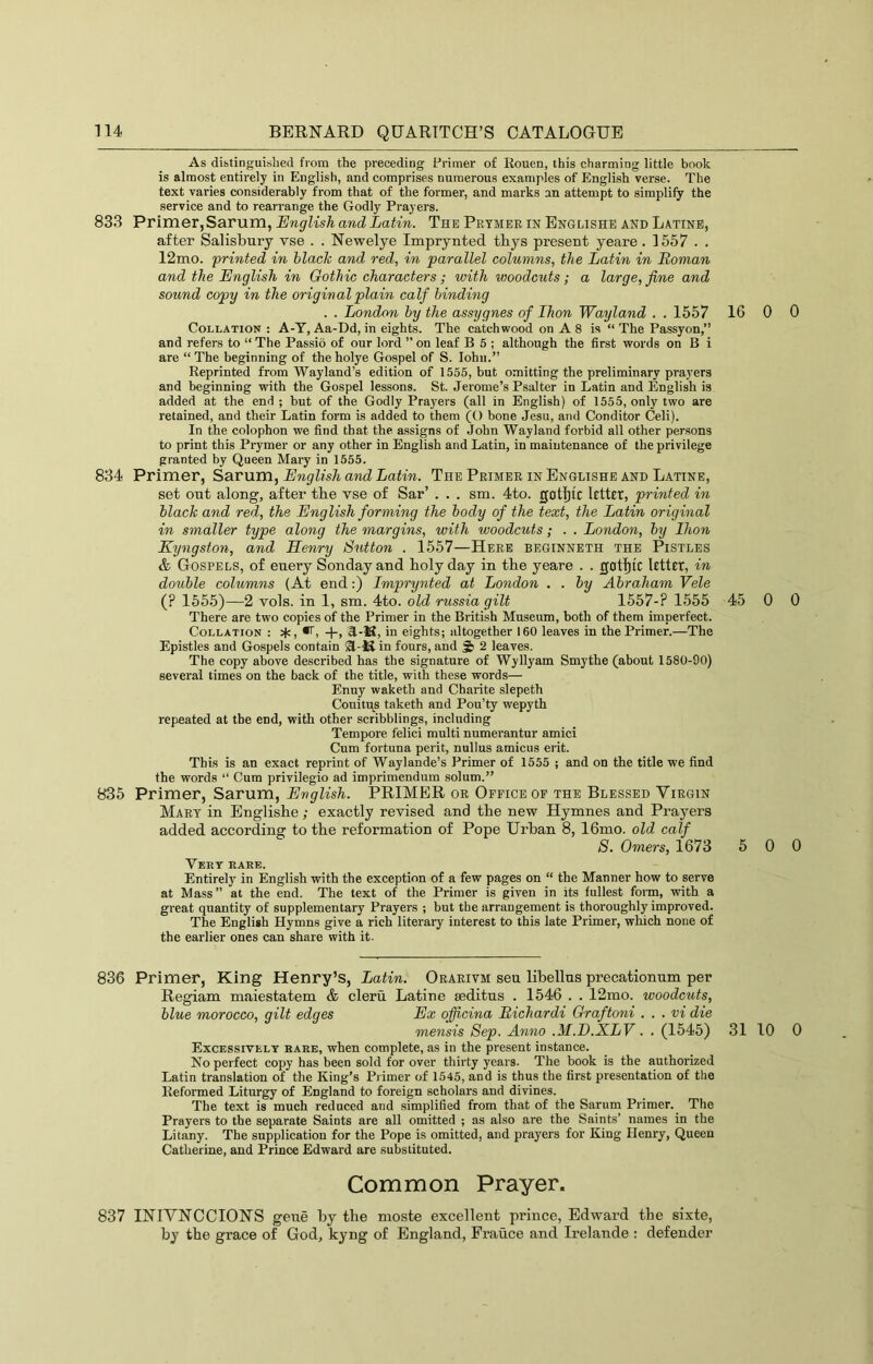 As distinguislied from the preceding Primer of Rouen, this charming little book is almost entirely in English, and comprises numerous examples of English verse. The text varies considerably from that of the former, and marks an attempt to simplify the service and to rearrange the Godly Prayers. 833 Primer, Sarum, English and Latin. The Prtmer in Englishe and Latinb, after Salisbury vse . . Newelye Imprynted thys present yeare. 1557 . . 12mo. printed in black and red, in parallel columns, the Latin in Roman and the English in Gothic characters; with woodcuts; a large, fine and sound copy in the original plain calf binding . . London by the assygnes of Ihon Wayland , . 1557 16 0 Collation : A-Y, Aa-Dd, in eights. The catchwood on A 8 is “ The Passyon,” and refers to “ The Passio of our lord ” on leaf B 5 ; although the first words on B i are “ The beginning of the holye Gospel of S. John.” Reprinted from Wayland’s edition of 1555, but omitting the preliminary pra}'ers and beginning with the Gospel lessons. St. Jerome’s Psalter in Latin and English is added at the end ; but of the Godly Prayers (all in English) of 1555, only two are retained, and their Latin form is added to them (O bone Jesu, and Conditor Cell). In the colophon we find that the. assigns of John Wayland forbid all other persons to print this Prymer or any other in English and Latin, in maintenance of the privilege granted by Queen Mary in 1555. 834 Primer, Sarum, English and Latin. The Primer in Englishe and Latine, set out along, after tbe vse of Sar’ . . . sm. 4to. gotl)tc letter, printed in black and red, the English forming the body of the text, the Latin original in smaller type along the margins, with woodcuts; . . London, by Eion Kyngston, and Henry Sutton . 1557—Here beginneth the Pistles & Gospels, of euery Sondayand holy day in tbe yeare . . gotfiic letter, in double columns (At end:) Imprynted at London . . by Abraham Vele (? 1555)—2 vols. in 1, sm. 4to. old russia gilt 1557-? 1555 45 0 There are two copies of the Primer in the British Museum, both of them imperfect. Collation : W, +, A-K, in eights; altogether 160 leaves in the Primer.—The Epistles and Gospels contain 31-lS in fours, and 2 leaves. The copy above described has the signature of Wyllyam Smythe (about 1580-90) several times on the back of the title, with these words— Enny waketh and Charite slepeth Couitps taketh and Pou’ty wepyth repeated at tbe end, with other scribblings, including Tempore felici multi numerantur amici Cum fortuna peril, nullus amicus erit. This is an exact reprint of Waylande’s Primer of 1555 ; and on the title we find the words “ Cum privilegio ad imprimendum solum.” 835 Primer, Sarum, English. PRIMER or Office of the Blessed Virgin Mart in Englishe; exactly revised and the new Hymnes and Prayers added according to the reformation of Pope Urban 8, 16mo. old calf 8. Omers, 1673 5 0 Vert rare. Entirely in English with the exception of a few pages on “ the Manner how to serve at Mass” at the end. The text of the Primer is given in its fullest form, with a great quantity of supplementary Prayers ; but the arrangement is thoroughly improved. The English Hymns give a rich literary interest to this late Primer, which none of the earlier ones can share with it. 836 Primer, King Henry’s, Latin. Orarivm sen libellus precationum per Regiam maiestatem & cleru Latine leditus . 1546 . . 12mo. woodcuts, blue morocco, gilt edges Ex officina Richardi Graftoni . . . vi die mensis Sep. Anno .M.E.XLV. . (1545) 31 10 Excessively bare, when complete, as in the present instance. No perfect copy has been sold for over thirty years. The book is the authorized Latin translation of the King’s Primer of 1545, and is thus the first presentation of the Reformed Liturgy of England to foreign scholars and divines. The text is much reduced and simplified from that of the Sarum Primer. The Prayers to the separate Saints are all omitted ; as also are the Saints’ names in the Litany. The supplication for the Pope is omitted, and prayers for King Henry, Queen Catherine, and Prince Edward are substituted. Common Prayer. 837 INIVNCCIONS geue by the moste excellent prince, Edward the sixte, by the grace of God, kyng of England, France and Irelande : defender 0 0 0 0