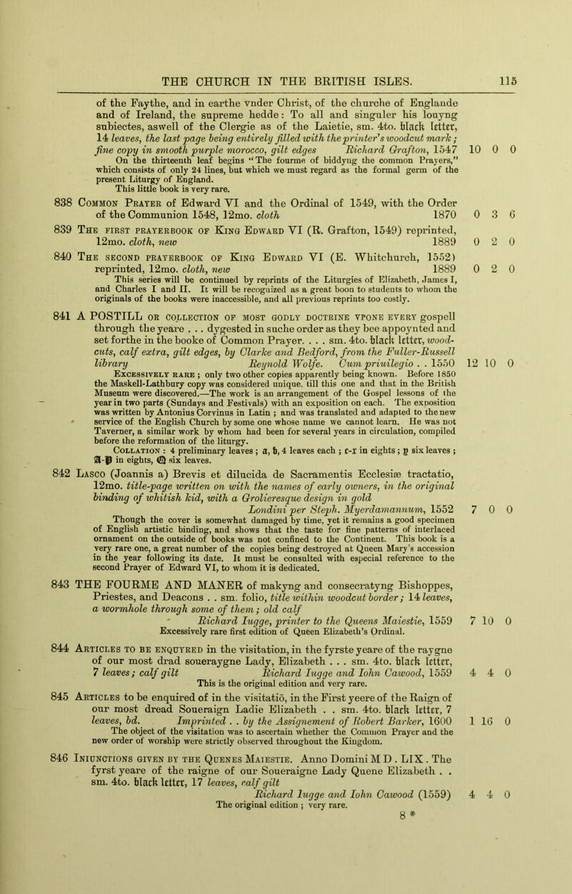 of the Faythe, and in earthe vnder Christ, of the churche of Englaude and of Ireland, the supreme hedde: To all and singuler his louyng snbiectes, aswell of the Clergie as of the Laietie, sm. 4to. black letter, 14 leaves, the last page being entirely filled with the printer's woodcut mark ; fine copy in smooth purple morocco, gilt edges Richard Orafton, 1547 On the thirteenth leaf begins “The fourme of biddyng the eommon Prayers,” which consists of only 24 lines, but which we must regard as the formal germ of the present Liturgy of England. This little book is very rare. 838 Common Peater of Edward VI and the Ordinal of 1549, with the Order of the Communion 1548, 12mo. cloth 1870 839 The first prater book op King Edward VI (R. Grafton, 1549) reprinted, 12mo. cloth, nejo 1889 840 The second peaterbooe of King Edward VI (E. Whitchurch, 1552) reprinted, 12mo. cloth, new 1889 This series will be continued by reprints of the Liturgies of Elizabeth, James I, and Charles I and II. It will be recognized as a great boon to students to whom the originals of the books were inaccessible, and all previous reprints too costly. 841 A PCS TILL or collection op most godly doctrine vpone every gospel 1 through the yeare . .. dygested in suche order as they bee appoynted and set forthe in the booke of Common Prayer. . . . sm. 4to. black letter, wood- cuts, calf extra, gilt edges, by Clarke and Bedford, from the Fuller-Russell library Reynold Wolfe. Cum priuilegio . . 1550 Excessively rare ; only two other copies apparently being known. Before 1850 the Maskell-Lathbury copy was considered unique, till this one and that in the British Museum were discovered.—The work is an arrangement of the Gospel lessons of the year in two parts (Sundays and Festivals) with an exposition on each. The exposition was written by Antonius Corvinus in Latin ; and was translated and adapted to the new » service of the English Church by some one whose name we cannot Icam. He was not Taverner, a similar work by whom had been for several years in circulation, compiled before the reformation of the liturgy. Collation : 4 preliminary leaves ; a, h, 4 leaves each ; c-i in eights; g six leaves ; 01-^P in eights, six leaves. 842 Lasco (Joannis a) Brevis et dilucida de Sacramentis Ecclesise tractatio, 12mo. title-page written on with the names of early owners, in the original binding of whitish kid, with a Grolieresque design in gold Londini per Steph. Myerdamannum, 1552 Though the cover is somewhat damaged by time, yet it remains a good specimen of English artistic binding, and shows that the taste for fine patterns of interlaced ornament on the outside of books was not confined to the Continent. This book is a very rare one, a great number of the copies being destroyed at Queen Mary’s accession in the year following its date. It must be consulted with especial reference to the second Prayer of Edward VI, to whom it is dedicated. 843 THE FOURME AND MANER of makyng and consecratyng Bishoppes, Priestes, and Deacons . . sm. folio, title within woodcut border; 14Zeaws, a wormhole through some of them; old calf Richard lugge, printer to the Queens Maiestie, 1559 Excessively rare first edition of Queen Elizabeth’s Ordinal. 844 Articles to be enquyred in the visitation, in the fyrste yeare of the raygne of our most drad soueraygne Lady, Elizabeth ... sm. 4to. black letter, 7 leaves; calf gilt Richard lugge and lohn Cawood, 1559 This is the original edition and very rare. 845 Articles to be enquired of in the visitatio, in the First yeere of the Raign of our most dread Soueraign Ladie Elizabeth . . sm. 4to. black letter, 7 leaves, bd. Imprinted . . by the Assignement of Robert Barker, 1600 The object of the visitation was to ascertain whether the Common Prayer and the new order of worship were strictly observed throughout the Kingdom. 846 Inicnctions given by the Qdenes Maiestie. Anno Domini M D . LIX . The fyrst yeare of the raigne of our Soueraigne Lady Queue Elizabeth . . sm. 4to. blacklctter, 17 leaves, calf gilt Richard lugge and lohn Cawood (1559) The original edition ; very rare. 8 * 10 0 0 0 3 6 0 2 0 0 2 0 12 10 0 7 0 0 7 10 0 4 4 0 1 16 0 4 4 0