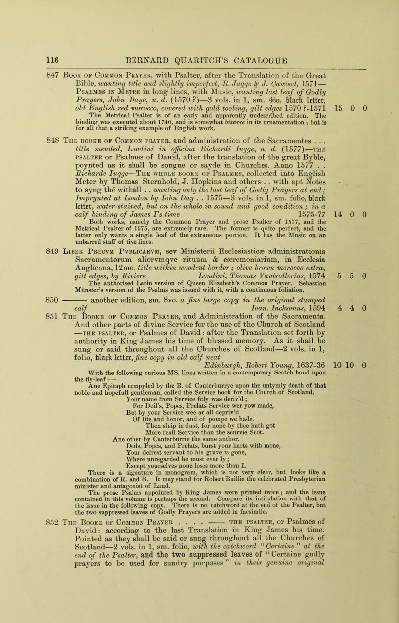 847 Book of Common Prayer, with Psalter, after the Translation of the Great Bible, wanting title and slightly imperfect, JR. Jvgge ^ J. Cawood, 1571— PsALMES IN Metre in long lines, with Music, wanting last leaf of Godly Prayers, John Daye, n. d. (1570 ?)—3 vols. in 1, sm. 4to. blarfe Rttct, old English red morocco, covered with gold tooling, gilt edges 1570 P-1571 15 0 The Metrical Psalter is of an early and apparently undescribed edition. The binding was executed about 1740, and is somewhat bizarre in its ornamentation ; but is for all that a striking example of English work. 848 The books op Common prater, and administration of the Sacramentes . . . title mended, Londini in officina Richardi lugge, n. d. (1577)—the psalter or Psalmes of Dauid, after the translation of the great Byble, poynted as it shall be songue or sayde in Churches. Anno 1577 . . Bicharde lugge—The whole books op Psalmes, collected into English Meter by Thomas Sternhold, J. Hopkins and others . . with apt Notes to syng the withall . . wanting only the last leaf of Godly Prayers at end; Imprynted at London by John Day . . 1575—3 vols. in 1, sm. folio. Mack letter, water-stained, but on the whole in sound and good condition; in a calf binding of James Ps time 1575-77 14 0 Both works, namely the Common Prayer and prose Psalter of 1577, and the Metrical Psalter of 1575, are extremely rare. The former is quite perfect, and the latter only wants a single leaf of the extraneous portion. It has the Music on an unbarred staff of five lines. 849 Liber Precvm Pvblicarvm, sev Ministerii Bcclesiasticae administrationis Sacramentorum aliorvmqve rituum & caeremoniarium, in Ecclesia Anglicana, 12mo. title within woodcut border; olive broivn morocco extra, gilt edges, by Biviere Londini, Thomas Vautrollerius, 1574 5 5 The authorised Latin version of Queen Elizabeth’s Common Prayer. Sebastian Munster’s version of the Psalms was issued with it, with a continuous foliation. 850 another edition, sm. 8vo. a fine large copy in the original stamped calf loan. lacksonus, 1594 4 4 851 The Books op Common Prayer, and Administration of the Sacraments. And other parts of divine Service for the use of the Church of Scotland —THE PSALTER, or Psalmes of David: after the Translation set forth by authority in King James his time of blessed memory. As it shall be sung or said throughout all the Churches of Scotland—2 vols. in 1, folio, black letter, fine copy in old calf neat Edinburgh, Robert Young, 1637-36 10 10 With the following curious MS. lines written in a contemporary Scotch hand upon the fly-leaf:— Ane Epitaph compyled by the B. of Canterburrye upon the untymly death of that noble and hopefull gentleman, called the Service book for the Church of Scotland. Your name from Service fitly was deriv’d ; Eor Deil’s, Popes, Prelats Service wer yow made, But by your Service wee ar all depriv’d Of life and honor, and of pompe we hade. Then skip in dust, for none by thee hath got More reall Service than the scurvie Scot. Ane other by Canterburrie the same author. Deils, Popes, and Prelats, burst your harts with mone, Your deirest servant to his grave is gone. Where unregarded he must ever ly; Except yourselves none loses more than I. There is a signature in monogram, which is not very clear, but looks like a combination of R. and B. It may stand for Robert Baillie the celebrated Presbyterian minister and antagonist of Laud. The prose Psalms appointed by King James were printed twice ; and the issue contained in this volume is perhaps the second. Compare its iutitulation with that of the issue in the following copy. There is no catchword at the end of the Psalter, but the two suppressed leaves of Godly Prayers are added in facsimile. 852 The Booke op Common Prayer .... the psalter, or Psalmes of David: according to the last Translation in King James his time. Pointed as they shall be said or sung throughout all the Churches of Scotland—2 vols. in 1, sm. folio, with the catchword “ Oertaine ” at the end of the Psalter, and the two suppressed leaves of “ Certaine godly prayers to be used for sundry purposes ” in their genuine original 0 0 0 0 0