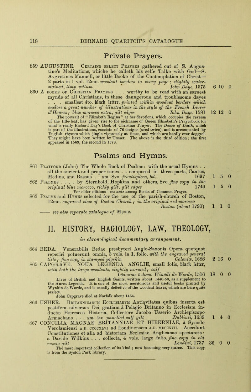 Private Prayers. 859 AUGUSTINE. Certaine select Praters gathered out of S. Augus- tine’s Meditations, whiche he calleth his selfe Talke with God—S. Avgvstines Manuell, or little Booke of the Contemplation of Christ— 2 parts in 1 vol. 12mo. woodcut bovders to every page ; slightly water- stained, limp vellum ’ lohn Daye, 1575 6 860 A BOOKE OF Christian Praters . . . worthy to he read with an earnest mynde of all Christians, in these daungerous and troublesome dayes . . . smallest 4to. black Icltct, printed within woodcut borders which enclose a great number of illustrations in the style of the French Livres d’Heures; blue morocco extra, gilt edges lohn Daye, 1581 12 The portrait of “ Elizabeth Kegina ” at her devotions, which occupies the reverse of the title-leaf, has given rise to the nickname of Queen Elizabeth’s Prayerbook for what is really Richard Day’s Book of Christian Prayer. The Dance of Death, which is part of the illustrations, consists of 76 designs (used twice), and is accompanied by English rhymes which jingle vigorously at times, and which are hardly ever doggrel. They might have been written by Tusser. The above is the third edition : the first appeared in 1569, the second in 1578. Psalms and Hymns. 861 Platford (John) The Whole Book of Psalms : with the usual Hymns . . all the ancient and proper tunes . . composed in three parts, Cantus, Medius, and Bassus . . sm. 8vo. frontispiece, bd. 1697 862 PsALMES .... by Sternhold, Hopkins, and others, 8vo. j(iwe copy in the original blue morocco, richly gilt, gilt edges 1749 For older editions—see ante among Books of Common Prayer. 863 Psalms and Htmns selected for the use of the parish-church of Boston, 12mo. engraved view of Boston Church ; in the original red morocco Boston (about 1790) see also separate catalogue of Music. 1 1 1 II. HISTORY, HAGIOLOGY, LAW, THEOLOGY, in chronological documentary arrangement. 864 BED A. Venerabilis Bedae presbyteri Anglo-Saxonis Opera quotquot reperiri potuerunt omnia, 3 vols. in 1, folio, with the engraved general title; fine copy in stamped pigskin Colonice, 1688 2 865 CAPGRAVE. NOUA LEGENDA ANGLIE, small folio, black Utter, with both the large woodcuts, slightly wormed; calf Lodonias i domo Winddi de Worde, 1516 18 Lives of British and English Saints, written about 1440-50, as a supplement to the Aurea Legenda It is one of the most meritorious and useful books printed by Wynkin de Worde, and is usually defective of the woodcut leaves, which are here quite perfect. John Capgrave died at Norfolk about 1464. 866 USHER. Britannicarum Ecclesiarvm Antiqvitates qnibus inserta est pestiferge adversus Dei gratiam a Pelagio Britanno in Ecclesism in- cluctse Hsereseos Historia, Collectore Jacobo Usserio Archiepiscopo Armachano . . . sm. 4to. panelled calf gilt Dublinii, 1639 I -867 CONCILIA MAGNAE BRITANNIAE ET HIBERNIAE, a Synodo Verolamiensi A.D. CCCCXLVi ad Londinensem A.D. mdccxtii. Accedunt Constitutiones et alia ad historiam Ecclesiae Anglicanae spectantia: a Davide Wilkins . . . collecta, 4 vols. large iolio,fine copy in old russia gilt Londini, 1737 36 The most important collection of its kind ; now becoming very scarce. This copy is from the Syston Park library. 10 0 12 0 5 0 5 0 1 0 16 0 0 0 4 0 0 0