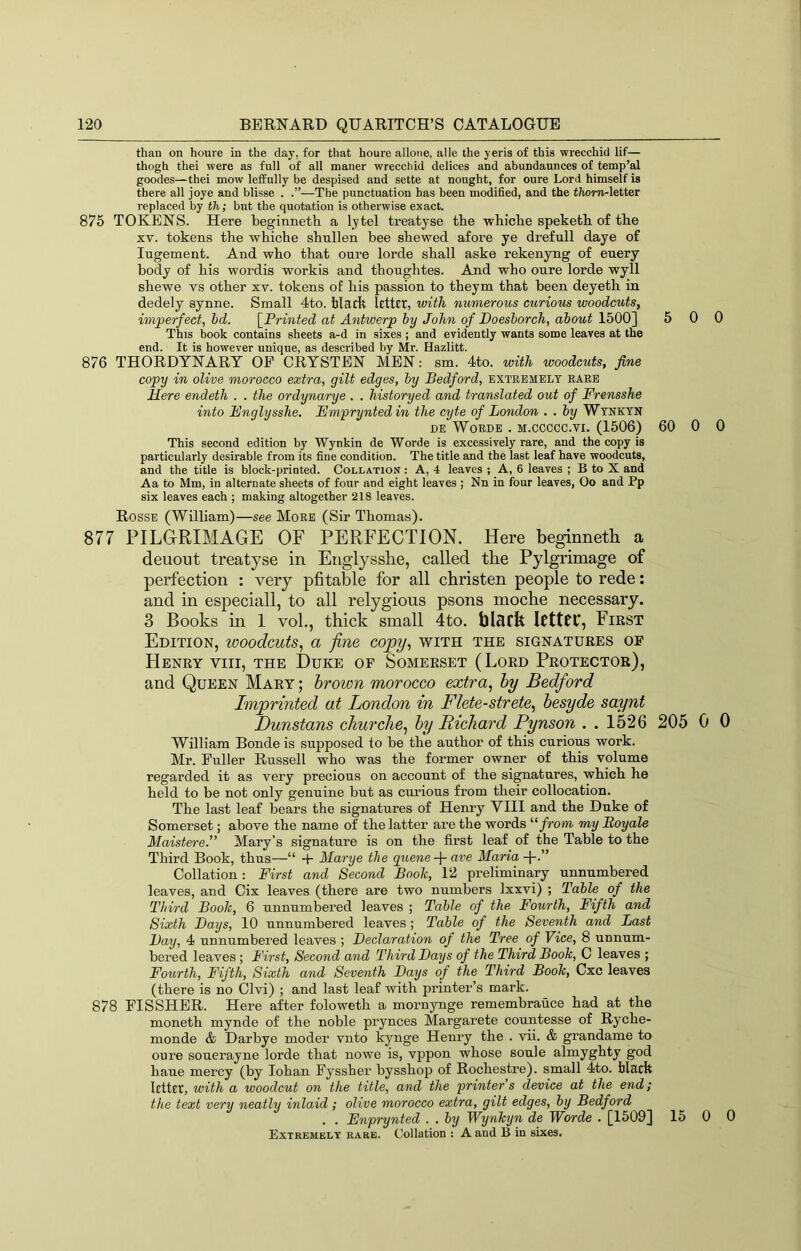 than on houre in the day, for that houre allone, alle the yeris of this wrecchid lif— thogh thei were as full of all raaner wrecchid delices and abundaunces of temp’al goodes—thei mow lefEully be despised and sette at nought, for cure Lord himself is there all joye and blisse . —The punctuation has been modified, and the t/iom-letter replaced by th; but the quotation is otherwise exact. 875 TOKENS. Here beginnetli a l.ytel treatyse the whiche speketh of the XV. tokens the whiche shnllen bee shewed afore ye drefull daye of lugement. And who that oure lorde shall aske rekenyng of enery body of his wordis workis and thonghtes. And who oure lorde wyll shewe vs other xv. tokens of his passion to theym that been deyeth in dedely synne. Small 4to. hlarft kttEt, with numerous curious woodcuts, imperfect, hd. [^Printed at Antwerp by John of Doesborch, about 1500] 5 0 This book contains sheets a-d in sixes ; and evidently wants some leaves at the end. It is however unique, as described by Mr. Hazlitt. 876 THORDTNARY OP CRTSTEN MEN: sm. 4to. with woodcuts, fine copy in olive morocco extra, gilt edges, by Bedford, extremely rare Mere endeth . . the ordynarye . . historyed and translated out of Frensshe into Fnglysshe. Empryntedin the cyte of London . . by Wynktn DE WoRDE . M.CCCCC.VI. (1506) 60 0 This second edition by Wynkin de Worde is excessively rare, and the copy is particularly desirable from its fine condition. The title and the last leaf have woodcuts, and the title is block-printed. Collation : A, 4 leaves ; A, 6 leaves ; B to X and Aa to Mm, in alternate sheets of four and eight leaves ; Nn in four leaves, Oo and Pp six leaves each ; making altogether 218 leaves. Rosse (William)—see More (Sir Thomas). 877 PILGRIMAGE OF PERFECTION. Here beginneth. a deuont treatyse in Englyssbe, called the Pylgrimage of perfection : very pfitable for all christen people to rede: and in especiall, to all relygious psons moche necessary. 3 Books in 1 vol., thick small 4to. ICttfC, Fiest Edition, woodcuts^ a fine copy, with the signatukes of Henry viii, the Duke of Somerset (Lord Protector), and Queen Mary; brown morocco extra, by Bedford Imprinted at London in Flete-strete, besyde saynt Dunstans churclie, by Richard Pynson . . 1526 205 0 William Bonde is supposed to be the author of this curious work. Mr. Puller Russell who was the former owner of this volume regarded it as very precious on account of the si^atures, which he held to be not only genuine but as curious from their collocation. The last leaf bears the signatures of Henry VIII and the Duke of Somerset; above the name of the latter are the words ‘‘‘from my Boy ale Maistere.” Mary’s signature is on the first leaf of the Table to the Third Book, thus—“ 4- Marye the ^ztewe-j-are Maria Collation: First and Second Booh, 12 preliminary unnumbered leaves, and Cix leaves (there are two numbers Ixxvi) ; Table of the Third Booh, 6 unnumbered leaves ; Table of the Fourth, Fifth and Sixth Bays, 10 unnumbered leaves; Table of the Seventh and Last Bay, 4 unnumbered leaves ; Beclaration of the Tree of Vice, 8 unnum- bered leaves ; First, Second and Third Bays of the Third Booh, C leaves ; Fourth, Fifth, Sixth and Seventh Bays of the Third Booh, Cxc leaves (there is no Clvi) ; and last leaf with printer’s mark. 878 PISSHER. Here after foloweth a mornynge remembrauce had at the moneth mynde of the noble prynces Margarete countesse of Ryche- monde & Darbye moder vnto kynge Henry the . vii. & grandame to oure souerayne lorde that nowe is, vppon whose soule almyghty god haue mercy (by lohan Pyssher bysshop of Rochestre). small 4to. Hack Icttct, with a woodcut on the title, and the printer’s device at the end; the text very neatly inlaid; olive morocco extra, gilt edges, by Bedford . . Enprynted . . by Wynhyn de Worde . [1509] 15 0 Extremely rare. Collation : A and B in sixes. 0 0 0 0