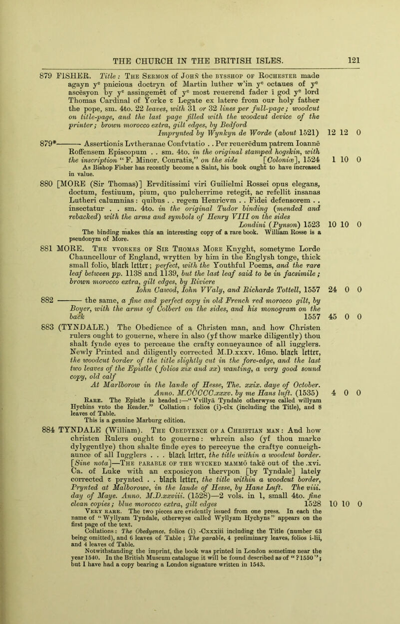 879 EISHER. Title : The Sermon of John the btsshop of Rochester made agayn y® pnicioxis doctryn of Martin luther w’in y® octanes of y® ascesyon by y® assingemet of y® most renerend fader i god y® lord Thomas Cardinal of Yorke z Legate ex latere from our lioly father the pope, sm. 4to. 22 leaves, with 31 or 32 lines per full-page; woodcut on title-page, and the last page filled with the woodcut device of the printer; brown morocco extra, gilt edges, by Bedford Imprynted by Wynkyn de Worde {about 1521) 12 12 879* Assertionis Lvthieranae Confvtatio . . Per reueredum patrem loanne Roffensem Episcopnm . . sm. 4to. in the original stamped hogskin, with the inscription “E. Minor. Conratis,” on the side \_Colonioe~\, 1524 1 10 As Bishop Fisher has recently become a Saint, his book ought to have increased in value. 880 [MORE (Sir Thomas)] Ervditissimi viri Gnilielmi Rossei opus elegans, doctum, festiuum, pium, quo pulcherrime retegit, ac refellit insanas Lutheri calumnias : quibus . . regem Henricvm . . Eidei defensorem . , insectatur . . sm. 4to. in the original Tudor binding (mended and rebacked) with the arms and symbols of Henry VIII on the sides Londini (Pynson) 1523 10 10 The binding makes this an interesting copy of a rare book. William Rosse is a pseudonym of More. 881 MORE. The workes of Sir Thomas More Knygkt, sometyme Lorde Chauncellour of England, wrytten by him in the Englysh tonge, thick small folio, hlarft Rtttr; perfect, with the Youthful Poems, and the rare leaf between pp. 1138 and 1139, but the last leaf said to be in facsimile ; brown morocco extra, gilt edges, by Riviere lohn Cawod, lohn Waly, and Bicharde Tottell, 1557 24 0 882 the same, a fine and perfect copy in old French red morocco gilt, by Boyer, with the arms of Colbert on the sides, and his monogram on the back 1557 45 0 883 (TYNHALE.) The Obedience of a Christen man, and how Christen rulers ought to goueme, where in also (yf thow marke diligently) thou shalt fynde eyes to perceaue the crafty conueyaunce of all iugglers. Newly Printed and diligently corrected M.D.xxxv. 16mo. black Icttct, the woodcut border of the title slightly cut in the fore-edge, and the last two leaves of the Epistle (^folios xix and xx) wanting, a very good sound copy, old calf At Marlborow in the lavde of Hesse, The. xxix. daye of October. Anno. M.CGCGG.xxxv. by me Hans luft. (1535) 4 0 Eaee. The Epistle is headed:—“Vvillya Tyndale otherwyse called willyam Hychins vnto the Reader.” Collation: folios (i)-clx (including the Title), and 8 leaves of Table. This is a genuine Marburg edition. 884 TYNDALE (William). The Obedtence of a Christian man: And how christen Rulers ought to gouerne: whrein also (yf thou marke dylygentlye) thou shalte finde eyes to perceyue the craftye conueigh- aunce of all Iugglers . . . black letter, the title within a woodcut border. {Sine notai]—The parable of the wycked mammo take out of the .xvi. Ca. of Luke with an exposicyon thervpon [by Tyndale] lately corrected z prynted , . black letter, the title within a woodcut border, Frynted at Malborowe, in the lande of Hesse, by Hans Luft. The viii. day of Maye. Anno. M.D.xxviii. (1528)—2 vols. in 1, small 4to. fine clean copies; blue morocco extra, gilt edges 1528 10 10 Vert rare. The two pieces are evidently issued from one press. In each the name of “ Wyllyam Tyndale, otherwyse called Wyllyam Hychyns ” appears on the first page of the text. Collations: The Obedyence, folios (i) -Cxxxiii including the Title (number 63 being omitted), and 6 leaves of Table ; The parable, 4 preliminary leaves, folios i-lii, and 4 leaves of Table. Notwithstanding the imprint, the book was printed in London sometime near the year 1540. In the British Museum catalogue it will be found described as of “ ? 1550 ”} but I have had a copy bearing a London signature written in 1543. 0 0 0 0 0 0 0