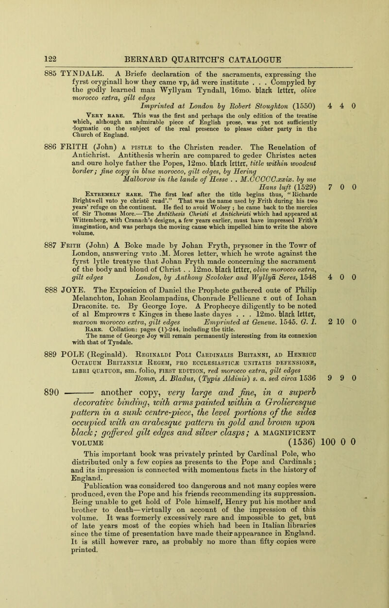 885 TYNDALE. A Briefe declaration of the sacraments, expressing the fyrst oryginall how they came vp, ad were institute . . . Compyled by the godly learned man Wyllyam Tyndall, 16mo. blach letter, olive morocco extra, gilt edges Imprinted at London hy Bohert Stoughton (1550) 4 4 Vert babe. This was the first and perhaps the only edition of the treatise which, although an admirable piece of English prose, was yet not sufficiently dogmatic on the subject of the real presence to please either party in the Church of England. 886 FRITH (John) a pistle to the Christen reader. The Reuelation of Antichrist. Antithesis wherin are compared to geder Christes actes and oure holye father the Popes, 12mo. faladt lettfr, title within woodcut border; fine copy in blue morocco, gilt edges, by Hering Malborow in the lande of Hesse . . M.GCGOG.xxix. by me Hans luft (1529) 7 0 Extremely rare. The first leaf after the title begins thus, “ Richarde Brightwell veto ye christe read’.” That was the name used by Frith during his two years’ refuge on the continent. He fled to avoid Wolsey ; he came back to the mercies of Sir Thomas More.—The Antithesis Christi et Antichristi which had appeared at Wittemberg, with Cranach’s designs, a few years earlier, must have impressed Frith’s imagination, and was perhaps the moving cause which impelled him to write the above volume. 887 Feith (John) A Boke made by Johan Fryth, prysoner in the Towr of London, answering vnto .M. Mores letter, which he wrote against the fyrst lytle treatyse that Johan Fryth made concerning the sacrament of the body and blond of Christ . . 12mo. black letter, olive morocco extra, gilt edges London, by Anthony Scoloker and Wyllyd Seres, 1548 4 0 888 JOTE. The Exposicion of Daniel the Prophete gathered oute of Philip Melanchton, lohan Ecolampadius, Chonrade Pellicane z out of lohan Draconite. zc. By George loye. A Prophecye diligently to be noted of al Emprowrs z Kinges in these laste dayes . . . 12mo. blaeh letter, maroon morocco extra, gilt edges Hmprinted at Qeneue. 1545. G. I. 2 10 Rare. Collation: pages (l)-244, including the title. The name of George Joy will remain permanently interesting from its connexion with that of Tyndale. 889 POLE (Reginald). Reginald! Poli Caedinalis Beitanni, ad Heneicu OcTAUDM Beitanni^ Rbgbm, peg ecclesiastic.® unitatis defensione, LiBEl QUATUOE, sm. folio, FiEST EDITION, red morocco extra, gilt edges Bomce, A. Bladus, {Typis Aldinis') s. a. sed circa 1636 9 9 890 another copy, very large and fine^ in a superb decorative binding, with arms painted within a Grolieresque pattern in a sunk centre-piece, the level portions of the sides occupied with an arabesque pattern in gold and brown upon black; goffered gilt edges and silver clasps; a magnificent VOLUME (1536) 100 0 This important book was privately printed by Cardinal Pole, who distributed only a few copies as presents to the Pope and Cardinals ; and its impression is connected with momentous facts in the history of England. Publication was considered too dangerous and not many copies were produced, even the Pope and his friends recommending its suppression. Being unable to get hold of Pole himself, Henry put his mother and brother to death—virtually on account of the impression of this volume. It was formerly excessively rare and impossible to get, but of late years most of the copies which had been in Italian libraries since the time of presentation have made their appearance in England. It is still however rare, as probably no more than fifty copies were printed. 0 0 0 0 0 0