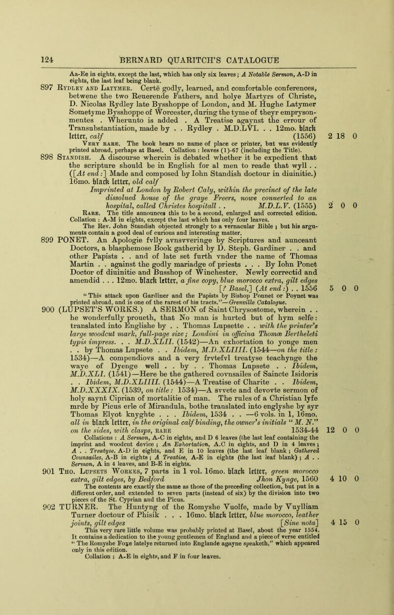 Aa-Ee in eights, except the last, which has only six leares; A Notable Sermon, A-D in eights, the last leaf being blank. 897 Rtdlet and Lattmer. Certe godly, learned, and comfortable conferences, betwene the two Reuerende Fathers, and bolye Martyrs of Cbriste, D. Nicolas Rydley late Byssboppe of London, and M. Hngbe Latymer Sometyme Byssboppe of Worcester, daring the tyme of theyr empryson- mentes . Wberunto is added . A Treatise agaynst the errour of Transubstantiation, made by . . Rydley . M.D.LVI. . . 12mo. black letter, calf (1556) Very rare. The book bears no name of place or printer, but was evidently printed abroad, perhaps at Basel. Collation : leaves (l)-67 (including the Title). 898 Standish. A discourse wherein is debated whether it be expedient that the scripture should be in English for al men to reade that wyll . . ([A^ end;] Made and composed by lohn Standish doctour in diuinitie.) 16mo. black letter, old calf Imprinted at London hy Robert Caly, within the precinct of the late dissolued house of the graye Freers, nowe conuerted to an hospital, called Christes hospitall . . M.D.L.V. (1555) Rare. The title announces this to be a second, enlarged and corrected edition. Collation : A-M in eights, except the last which has only four leaves. The Rev. John Standish objected strongly to a vernacular Bible ; but his argu- ments contain a good deal of curious and interesting matter. 899 PONET. An Apologie fvlly avnsvveringe by Scriptures and aunceant Doctors, a blasphemose Book gatherid by D. Steph. Gardiner . . and other Papists . . and of late set furth vnder the name of Thomas Martin . . against the godly mariadge of priests . . . By lohn Ponet Doctor of diuinitie and Busshop of Winchester. Newly correctid and amendid . . . 12mo. black letter, a fine copy, blue morocco extra, gilt edges [_? Basel,'] (At end:) . . 1556 “ This attack upon Gardiner and the Papists by Bishop Ponnet or Poynet was printed abroad, and is one of the rarest of his tracts.”—Grenville Catalogue. 900 (LUPSET’S WORKS.) A SERMON of Saint Chrysostome, wherein . . he wonderfully proueth, that No man is hurted but of hym selfe: translated into Englishe by . . Thomas Lupsette . . with the printer's large woodcut mark, full-page size; Londini in qficina Thomce Bertheleti typis impress. . . M.D.XLII. (1542)—An exhortation to yonge men . . by Thomas Lupsete . . Ibidem, M.D.XLIIII. (1544—on the title : 1534)—A compendiovs and a very frvtefvl treatyse teachynge the waye of Dyenge well . . by . . Thomas Lupsete . . Ibidem, M.D.XLI. (1541)—Here be the gathered covnsailes of Saincte Isidoris . . Ibidem, M.D.XLIIII. (1544)—A Treatise of Charite . . Ibidem, M.D.XXXIX. (1539, on title ; 1534)—A svvete and devovte sermon of holy saynt Ciprian of mortalitie of man. The rules of a Christian lyfe mrde by Picus erle of Mirandula, bothe translated into englyshe by syr Thomas Elyot knyghte . . . Ibidem, 1534 . . —6 vols. in 1, 16rao. all in black letter, in the original calf binding, the owner's initials “ M. N. on the sides, with clasps, rare 1534-44 Collations : A Sermon, A-C in eights, and D 6 leaves (the last leaf containing the imprint and woodcut device ; An Exhortation, A.C in eights, and D in 4 leaves ; A . . Treatyse, A-D in eights, and E in 10 leaves (the last leaf blank ; Gathered Counsailes, A-B in eights ; A Treatise, A-E in eights (the last leaf blank) ; A , . Sermon, A in 4 leaves, and B-E in eights. 901 Tho. Lupsets Workes, 7 parts in 1 vol. 16mo. black letter, green morocco extra, gilt edges, by Bedford Jhon Kynge, 1560 The contents are exactly the same as those of the preceding collection, but put in a different order, and extended to seven parts (instead of six) by the division into two pieces of the St. Cyprian and the Picus. 902 TURNER. The Huntyng of the Romyshe Yuolfe, made by Vuylliam Turner doctour of Phisik . . . 16mo. black letter, blue morocco, leather joints, gilt edges \_8ine nota] This very rare little volume was probably printed at Basel, about the year 1554. It contains a dedication to the young gentlemen of England and a piece of verse entitled “ The Romyshe Fo:se latelye returned into Englande agayne speaketh,” which appeared only in this edition. Collation : A-E in eights, and F in four leaves. 2 18 0 2 0 0 5 0 0 12 0 0 4 10 0 4 15 0