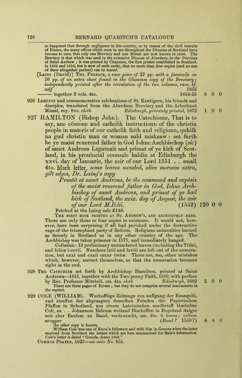 so happened that through negligence in this country, or by reason of the civil tumults of France, the many offices which were in use throughout the Dioceses of Scotland have become to rare, that only one Breviary and one Missal are now known to exist. The Breviary is that which was used in the extensive Diocese of Aberdeen, in the Province of Saint Andrew ; it was printed by Chapman, the first printer established in Scotland, in 1502 and 1510, but is now of such rarity, that no more than fow copies (and no one of these altogether perfect) can he traced. [Laing (David)] The Preface, a rare piece of 27 pp. with a facsimile on 16 pp. of an extra sheet found in the Olanimes copy of the Breviary; independently printed after the circulation of the two volumes, rare, hf. calf 1855 together 3 vols. 4to. 1854-55 5 0 926 Legends and commemorative celebrations of St. Kentigem, liis friends and disciples, translated from tbe Aberdeen Breviary and the Arbutbnot Missal, roy. 8vo. cloth Edinburgh, privately printed, 1872 1 0 927 HAMILTON (Bishop John). The Catechisme, That is to say, ane comone and catholik instructioun of the christin people in materis of our catholik faith and religioun, quhilk na gud christin man or woman suld misknaw : set furth be ye maist reuerend father in God lohne Aschbischop (sic) of sanct Androus Legatnait and primat of ye kirk of Scot- land, in his prouincial counsale haldin at Edinburgh the xxvi. day of lanuarie, the zeir of our Lord 1551 . . small 4to. hlatk Llttr, some leaves mended., olive morocco extra, gilt edges, Dr. Laing's copy Prentit at sanct Androus, he the command and expesis of the maist reuerend father in God, lolme Arch- hischop of sanct Androus, and primat of ye hail hirk of Scotland, the xxix. day of August, the zeir of our Lord M.D.lii. (1552) 120 0 Fetched at the Laing sale £148. The first book printed at St. Andrew’s, and excessively rare. There are only three or four copies in existence. It would not, how- ever, have been surprising if all had perished under the destructive rage of the triumphant party of Reform. Religious animosities burned as fiercely in Scotland as in any other country of the age. The Archbishop was taken prisoner in 1571, and immediately hanged. Collation: 13 preliminary unnumbered leaves (including the Title), and folios i-ccvii. Numbers Ixiii and Ixviii are left out of the numera- tion, but cxxi and cxxii occur twice. There are, too, other mistakes which, however, correct themselves, so that the numeration becomes right in the end. 928 The Catechism set forth by Archbishop Hamilton, printed at Saint Andrews—1551, together with the Two-penny Faith, 1559, with preface by Rev. Professor Mitchell, sm. 4to. cloth Edinburgh, 1882 2 0 There are three pages of Errata ; but they do not comprise several inaccuracies in the reprint. 929 COLE (WILLIAM). Warhafiftige Zeitunge von auffgang der Euangelii, vnd straffen der abgesagten desselben Feinden der Papistischen Pfaffen in Schotland, aus einem Lateinischen sendbrieff Guilielmi Coli, an . . Johannem Baleum weiland Bischoffen in Engeland itziger zeit aber Exulem zu Basel, verdeutscht, sm. 4to. 4 leaves; vellum wrapper {Basel ? 1559 ?) 4 4 Xo other copy is known. William C!ole was one of Knox’s followers and with him in Geneva when the latter received from Scotland the letters which are here summarised for Bale’s Information. Cole’s letter is dated “ Genefe, Anno 1569.” Common Prater, 1637—see ante No. 851. 0 0 0 0 0