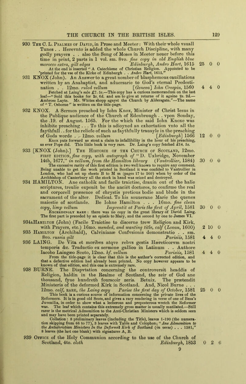 930. The C. L. Psalmes of David, in Prose and Meeter : With their whole vsuall Tunes . . Herevnto is added the whole Church Discipline, with many- godly prayers . . also the Song of Moses in Meeter neuer before this time in print, 2 parts in 1 vol. sm. 8vo. fine copy in old English blue morocco extra, gilt edges Edinburgh, Andro Sart, 1615 At the end is inserted ‘‘ A Catechisme of Christian Religion. Appointed to he ''printed for the vse of the Kirke of Edinburgh . . Andro Ha/rt, 1615.” 931 KNOX (John). An Answer to a great nomber of blasphemous cauillations written by an Anabaptist, and adnersarie to God’s eternal Predesti- nation . . 12mo. ruled vellum \_Qeneva~\ John Crespin, 1560 Fetched at Laing’s sale £7. 5s.—This copy has a curious memorandum on the last leaf—“ Sold this booke for 2s. 6d. and am to give at returne of it againe 2s. 2d.— Ambrose Layte. Mr. Whites shopp agayst the Church by Aldersgate.”—The name of “ T. Osborne ” is written on the title-page. 932 KNOX. A Sermon preached by lohn Knox, Minister of Christ lesns in the Publique audience of the Church of Edenbrough . . vpon Sonday, the .19. of August. 1565. For the which the said lohn Knoxe was inhibite preaching ... To this is adioyned an exhortation vnto all the faythfull.. for the reliefe of such as faythfully trauayle in the preaching of Gods worde . .- 12mo. vellum [Edinburgh^] 1566 Knox puts forward as stout a claim to infallibility in the hour of his preaching, as ever Pope did. This little book is very rare. Dr. Laing’s copy fetched £14. 5s. 933 [KNOX (John).] The Historie of the Church of Scotland, 12mo. FIRST EDITION, copy, with autograph of “ D. Uxbridge, November 14th, 1677,” in vellum, from the Hamilton library {Vautrollier, 1584) The excessive rarity of this first edition is two well known to require any comment. Being unable to get the work printed in Scotland it was confided to Vautrollier in London, who had set up sheets B to M m (pages 17 to 560) when by order of the Archbishop of Canterbury all the stock in hand was seized and destroyed. 934 HAMILTON. Ane catholik and facile traictise, drauin out of the halie scriptures, treulie exponit he the anciet doctores, to conBrme the real and corporell praesence of chrystis pretious bodie and blude in the sacrament of the alter. Dedicat. To his souuerane Marie the queues maiestie of scotlande. Be lohne Hamilton . . . 16mo. fine clean copy, limp vellum Imprentit at Paris the first of April, 1581 Exceedingly rare : there was no copy in the great library of David Laing. The first part is preceded by an epistle to Mary, and the second by one to James VI. 934aHamilton (John) (Facile Traictise to discerne trew Religion and Kirk, with Prayers, etc.) 16mo. mended, and wanting title, calf {Lovan, 1600) 935 Hamilton (Archibald), Calvinianae Confvsionis demonstratio . . sm. 8vo. russia gilt Parisiis, 1581 936 LAING. De Vita et morihvs atqve rehvs gestis Haereticorvm nostri temporis &c. Traductio ex sermone gallico in Latinum . . Authore lacobo Laingaso Scoto, 12mo. hf. vellum Parisiis, 1581 From the title-page it is clear that this is the author’s corrected edition, and that a defective edition had already been printed. No copy however appears to be known of that edition, and this one is extremely rare. 938 BURNE. The Dispvtation concerning the controversit headdis of Religion, haldin in the Realme of Scotland, the zeir of God ane thousand, fyue hundreth fourscoir zeris. Betuix. The praetendit Ministeris of the deformed Kirk in Scotland. And, Nicol Burne . . . 12mo. calf, RARE, the Laing copy Parise the first day of October, 1581 This book is a curious source of information concerning the private lives of the Reformers. It is in good old Scots, and gives a racy rendering in verse of one of Beza’s Juvenilia, in order to show what a lecherous and preposterous wretch the Reformer was. The leaf which contains this extremely gross matter is usually mutilated.—Still rarer is the metrical Admonition to the Anti-Christian Ministers which is seldom seen and may have been printed separately. Collation : 8 preliminary leaves (inclnding the Title), leaves 1-190 (the numera- tion skipping from 66 to 77), 3 leaves with Table and Colophon; “Ane Admonition to the Antichristian Ministers In the Deformit Kirk of Scotland (in verse) , , . 1581,” 8 leaves (the last one blank) with signatures A, B. 939 Office of the Holy Communion according to the use of the Church of Scotland, 4to. cloth Edinburgh, 1853 9 25 0 0 4 4 0 12 0 0 30 0 0 30 0 0 2 10 0 4 4 0 4 4 0 25 0 0 0 2 6