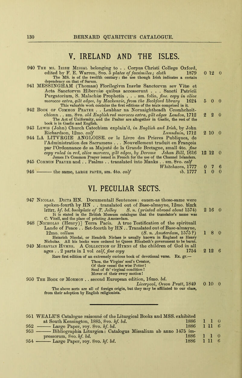 V. IRELAND AND THE ISLES. 940 The ms. Irish Missal belonging to . . Corpus Christi College Oxford, edited by F. E. Warren, 8vo. h plates of facsimiles; cloth 1879 0 The MS. is of the twelfth century: the use though Irish indicates a certain dependency on that of Sarum. 941 MESSINGHAM (Thomase) Florilegivm Insvlse Sanctorvm sev Vitae et Acta Sanctorvm Hiberniae quibns accesserunt . . . Sancti Patricii Purgatorium, S. Malacbiae Propbetia . . . sm. folio, fine, copy in olive morocco extra, gilt edges, hy Mackenzie, from the Beckford library 1624 5 This valuable work contains the first editions of the texts comprised in it. 942 Book op Common Prater . . Leabbar na Nornaigbtbeadb Ccombcboit- cbionn . . sm. 8vo. old English red morocco extra, gilt edges London, 1712 2 The Act of Uniformity, and the Psalter are altogether in Gaelic, the rest of the book is in Gaelic and English. 943 Lewis (Jobn) Cbnrcb Catecbism explain’d, in English and Irish, by John Richardson, 12mo. calf Lunnduin, 1712 2 944 LA LTTVRGIE ANGLOISE. ov le Livre des Prieres Publiqnes, de I’Administration des Sacramens . . . Nonvellement traduit en Francois par rOrdonnance de sa Majeste de la Grande Bretagne, small 4to. fine copy ruled in red, olive morocco, gilt edges, by Derome Jehan Bill, 1616 12 James I’s Common Prayer issued in French for the use of the Channel Islanders. 945 Common Prayer and . . Psalms . . translated into Manks . . sm. 8vo. calf Whitehaven, 1777 0 946 tbe same, large paper, sm. 4to. calf ib. 1777 1 VI. PECULIAR SECTS. 947 Nicolas. Dicta HN. Docnmentall Sentences: eauen-as tbose-same were spoken-fourtb by HN . . translated out of Base-almayne, 12mo. black letter, hf. bd. bookplate of T. Jolley 8. n. {printed abroad about 1574) 2 It is stated in the British Museum catalogue that the translator’s name was C. Vitell, and the place of printing Amsterdam. 948 [Nicholas (Henry)] Terra Pads. A true Testi6cation of tbe spirituall Lande of Peace . . Set-foortb by HN .. Translated out of Base-almayne, 12mo. vellum {8. n. Amsterdam, 1575?) 1 Heinrich Nicolai, or Hendrik Niclaes is usually known in England as Henry Nicholas. All his books were ordered by Queen Elizabeth’s government to be burnt. 949 Moravian Hymns. A Collection of Hymns of tbe children of God in all ages . . 2 parts in 1 vol calf, fine copy 1754 2 Eare first edition of an extremely curious book of devotional verse. Ex. gr.— Thou, the Virgins’ soul’s Creator, Of their vessel the wise Potter 1 Soul of th’ virginal condition ! Mover of their every motion! 950 The Book of Mormon . . second European edition, 16mo. bd. Liverpool, Orson Pratt, 1849 0 The above sects are all of foreign origin, but they may he aflSliated to our class, from their adoption by English religionists. 951 WEALE’S Catalogue raisonne of tbe Liturgical Books and MSS. exhibited at South Kensington, 1885, 8vo. hf. bd. 1886 1 952 Large Paper, roy. 8vo. hf. bd. 1886 1 953 Bibliograpbia Liturgica: Catalogus Missalium ab anno 1475 im- pressorum, 8vo. hf. bd. 1886 1 12 0 0 0 2 0 10 0 12 0 7 6 0 0 16 0 8 0 12 6 10 0 1 0 11 6 1 0