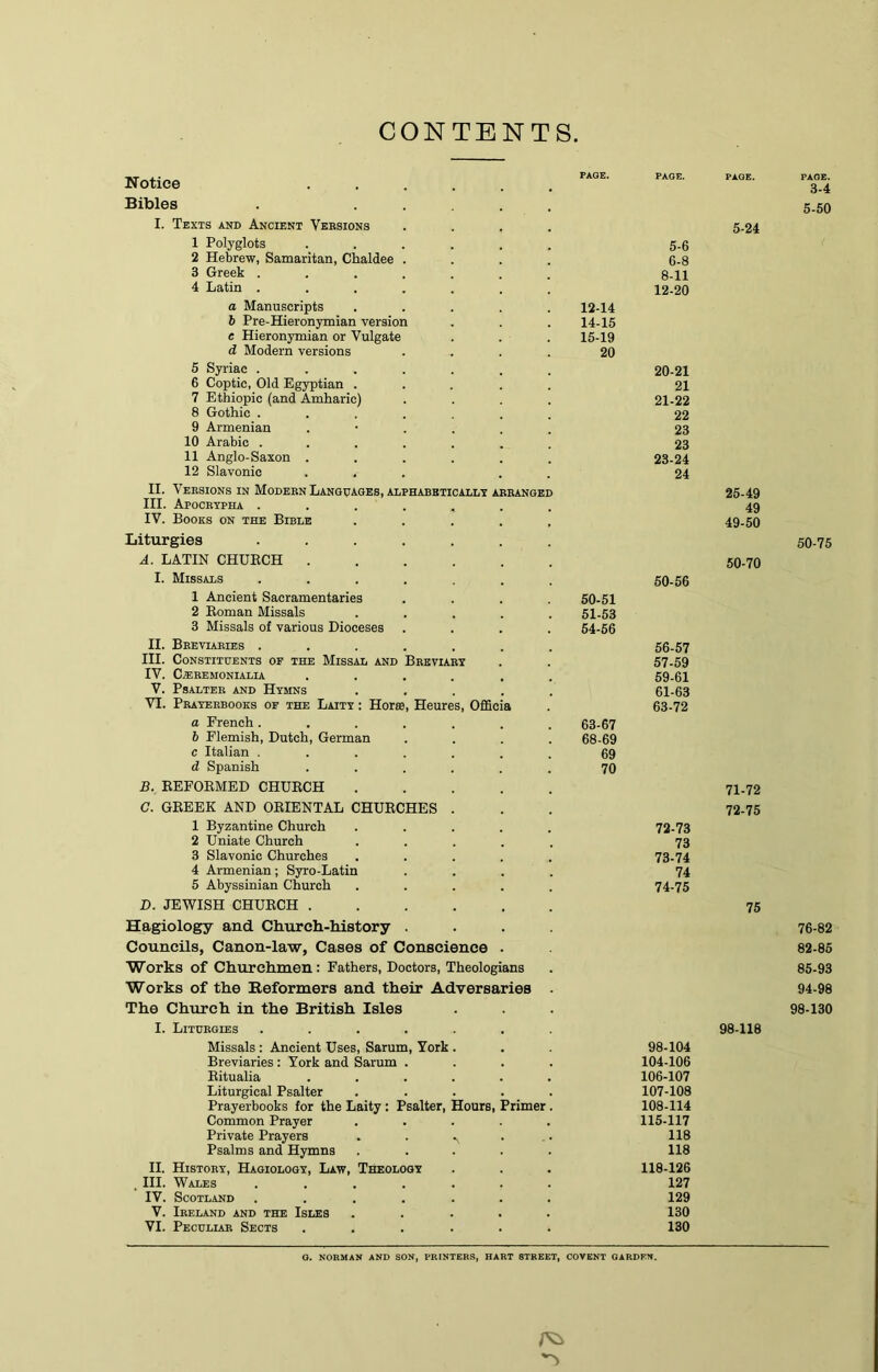 CONTENTS Notice Bibles I. Texts and Anctent Versions 1 Polyglots 2 Hebrew, Samaritan, Chaldee 3 Greek . 4 Latin . a Manuscripts b Pre-Hieronymian version e Hieronymian or Vulgate d Modern versions 5 Syriac . 6 Coptic, Old Egyptian . 7 Ethiopic (and Amharic) 8 Gothic . 9 Armenian 10 Arabic . 11 Anglo-Saxon . 12 Slavonic II. Versions in Modern Languages, alphabeticallx arranged III. Apocrypha . IV. Books on the Bible Liturgies A. LATIN CHUECH . I. Missals 1 Ancient Sacramentaries 2 Eoman Missals 3 Missals of various Dioceses II. Breviaries . III. Constituents of the Missal and Breviary IV. C^REMONIALIA V. Psalter and Hymns VT. Prayerbooks of the Laity : Horse, Heures, Offic a French. b Flemish, Dutch, German c Italian . d Spanish B. KEFOEMED CHUECH C. GEEEK AND OEIENTAL CHUECHES 1 Byzantine Church 2 Uniate Church 3 Slavonic Churches 4 Armenian; Syro-Latin 5 Abyssinian Church D. JEWISH CHUECH . Hagiology and Church-Mstory Councils, Canon-law, Cases of Conscience Works of Churchmen: Fathers, Doctors, Theologians Works of the Reformers and their Adversaries The Church in the British Isles I. Liturgies .... Missals: Ancient Uses, Sarum, York Breviaries : York and Sarum . Eitualia Liturgical Psalter Prayerbooks for the Laity; Psalter, Hours, Primer Common Prayer Private Prayers Psalms and Hymns II. History, Hagiology, Law, Theology , III. Wales .... IV. Scotland .... V. Ireland and the Isles VI. Peculiar Sects 12-14 14- 15 15- 19 20 60-51 51-53 54-66 63-67 68-69 69 70 5- 6 6- 8 8-11 12-20 20-21 21 21-22 22 23 23 23-24 24 50-56 56- 57 57- 69 69-61 61-63 63-72 72- 73 73 73- 74 74 74- 75 98-104 104-106 106- 107 107- 108 108- 114 115-117 118 118 118-126 127 129 130 130 5-24 25-49 49 49-50 50-70 71- 72 72- 75 75 98-118 PAGE. 3-4 5-50 50-75 76-82 82-86 85-93 94-98 98-130 O. NORMAN AND SON, PRINTERS, HART STREET, COVENT GARDEN.