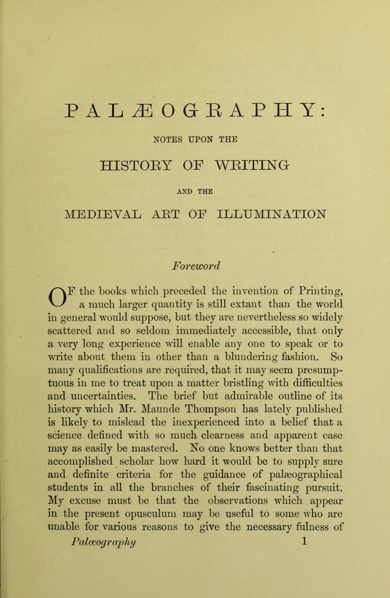 NOTES UPON THE HISTORY OF WRITING AND THE MEDIEVAL ART OF ILLUMINATION F the hooks which preceded the invention of Printing, a much larger quantity is still extant than the world in general would suppose, but they are nevertheless so widely scattered and so seldom immediately accessible, that only a very long experience will enable any one to speak or to write about them in other than a blundering fashion. So many qualifications are required, that it may seem presump- tuous in me to treat upon a matter bristling with difficulties and uncertainties. The brief but admirable outline of its history which Mr. Maunde Thompson has lately published is likely to mislead the inexperienced into a behef that a science defined with so much clearness and apparent ease may as easily be mastered. No one knows better than that accomplished scholar how hard it would be to supply sure and definite criteria for the guidance of palgeographical students in all the branches of their fascinating pursuit. My excuse must be that the observations which appear in the present opusculum may be useful to some who are unable for various reasons to give the necessary ffilness of Foreword