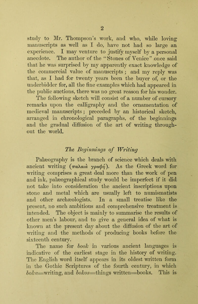 study to Mr. Thompson’s work, and who, while loving^ manuscripts as well as I do, have not had so large an experience. I may venture to justify myself by a personal anecdote. The author of the “Stones of Venice” once said that he was surprised by my apparently exact knowledge of the commercial value of manuscripts ; and my rejDly was that, as I had for twenty years been the buyer of, or the underbidder for, all the fine examples which had appeared in the public auctions, there was no great reason for his wonder. The following sketch will consist of a number of cursory remarks upon the calligraphy and the ornamentation of medieval manuscripts ; preceded by an historical sketch, arranged in chronological paragraphs, of the beginnings and the gradual diffusion of the art of writing through- out the world. The Beginnings of Writing Pala30graphy is the branch of science which deals with ancient writing (jraXaia ypacf)^). As the Greek word for writing comprises a great deal more than the work of pen and ink, palgeographical study would be imperfect if it did not take into consideration the ancient inscriptions upon stone and metal which are usually left to numismatists and other archgeologists. In a small treatise like the present, no such ambitious and comprehensive treatment is intended. The object is mainly to summarise the results of other men’s labour, and to give a general idea of what is known at the present day about the diffusion of the art of writing and the methods of producing books before the sixteenth century. The name for hook in various ancient languages is indicative of the earliest stage in the history of writing. The English word itself appears in its oldest written form in the Gothic Scriptures of the fourth century, in which ^)o7i*a=writing, and 7)o7i:os=things written=books. This is