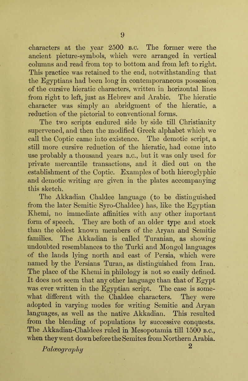 characters at the year 2500 b.c. The former were the ancient picture-symbols, which were arranged in vertical columns and read from top to bottom and from left to right. This practice was retained to the end, notwithstanding that the Egyptians had been long in contemporaneous possession, of the cursive hieratic characters, written in horizontal lines from right to left, just as Hebrew and Arabic. The hieratic character was simply an abridgment of the hieratic, a reduction of the pictorial to conventional forms. The two scripts endured side by side till Christianity supervened, and then the modified Greek alphabet which we call the Coptic came into existence. The demotic script, a still more cursive reduction of the hieratic, had come into use probably a thousand years b.c., but it was only used for private mercantile transactions, and it died out on the establishment of the Coptic. Examples of both hieroglyphic and demotic writing are given in the plates accompanying this sketch. The Akkadian Chaldee language (to be distinguished from the later Semitic Syro-Chaldee) has, like the Egyptian Khemi, no immediate affinities with any other important form of speech. They are both of an older type and stock than the oldest known members of the Aryan and Semitic families. The Akkadian is called Turanian, as showing undoubted resemblances to the Turki and Mongol languages of the lands lying north and east of Persia, which were named by the Persians Turan, as distinguished from Iran. The place of the Khemi in philology is not so easily defined. It does not seem that any other language than that of Egypt was ever written in the Egyptian script. The case is some- what different with the Chaldee characters. They were adopted in varying modes for writing Semitic and Aryan languages, as well as the native Akkadian. This resulted from the blending of populations by successive conquests. The Akkadian-Chaldees ruled in Mesopotamia till 1500 b.c., when they went down before the Semites from Northern Arabia. 2 Palceography