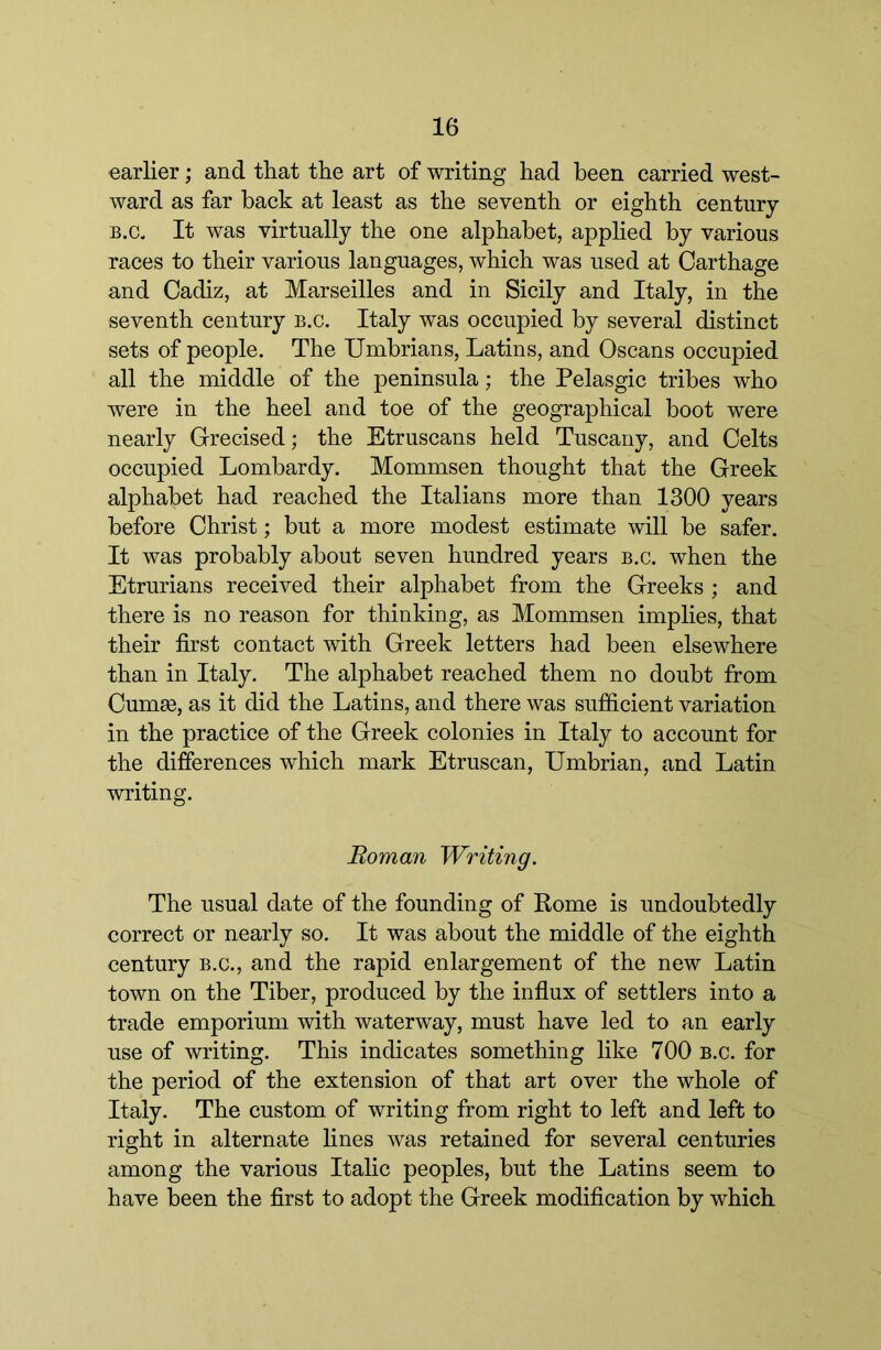 earlier; and that the art of writing had been carried west- ward as far back at least as the seventh or eighth century B.c. It was virtually the one alphabet, applied by various races to their various languages, which was used at Carthage and Cadiz, at Marseilles and in Sicily and Italy, in the seventh century b.c. Italy was occupied by several distinct sets of people. The Umbrians, Latins, and Oscans occupied all the middle of the peninsula; the Pelasgic tribes who were in the heel and toe of the geographical boot were nearly Grecised; the Etruscans held Tuscany, and Celts occupied Lombardy. Mommsen thought that the Greek alphabet had reached the Italians more than 1300 years before Christ; but a more modest estimate will be safer. It was probably about seven hundred years b.c. when the Etrurians received their alphabet from the Greeks ; and there is no reason for thinking, as Mommsen implies, that their first contact with Greek letters had been elsewhere than in Italy. The alphabet reached them no doubt from Cumae, as it did the Latins, and there was sufiicient variation in the practice of the Greek colonies in Italy to account for the differences which mark Etruscan, Umbrian, and Latin writing. Roman Writing. The usual date of the founding of Rome is undoubtedly correct or nearly so. It was about the middle of the eighth century b.c., and the rapid enlargement of the new Latin town on the Tiber, produced by the influx of settlers into a trade emporium with waterway, must have led to an early use of writing. This indicates something like 700 b.c. for the period of the extension of that art over the whole of Italy. The custom of writing from right to left and left to rio;ht in alternate lines was retained for several centuries among the various Italic peoples, but the Latins seem to have been the first to adopt the Greek modification by which