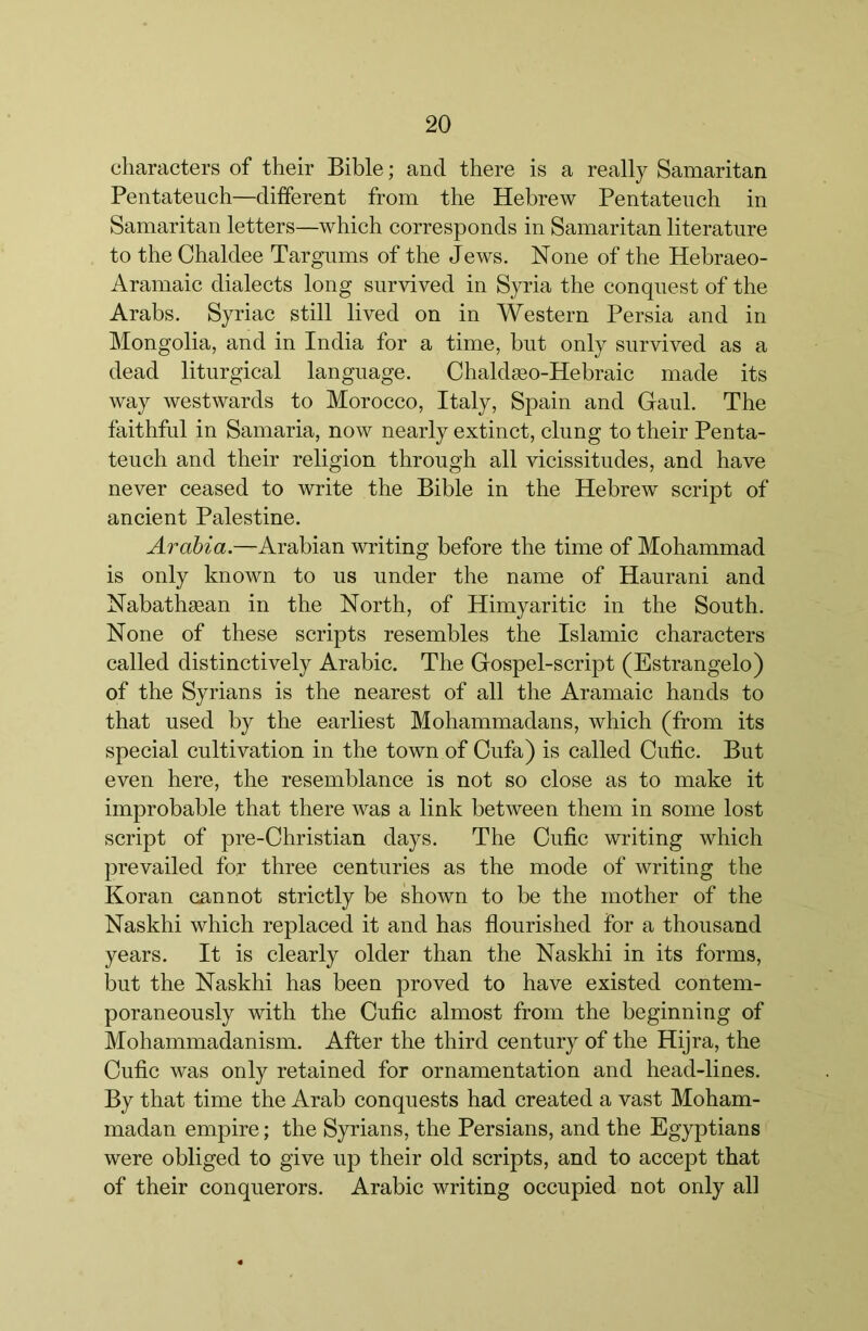 characters of their Bible; and there is a really Samaritan Pentateuch—different from the Hebrew Pentateuch in Samaritan letters—which corresponds in Samaritan literature to the Chaldee Targums of the Jews. None of the Hebraeo- Aramaic dialects long survived in Syria the conquest of the Arabs. Syriac still lived on in Western Persia and in Mongolia, and in India for a time, but only survived as a dead liturgical language. Chaldseo-Hebraic made its way westwards to Morocco, Italy, Spain and Gaul. The faithful in Samaria, now nearly extinct, clung to their Penta- teuch and their religion through all vicissitudes, and have never ceased to write the Bible in the Hebrew script of ancient Palestine. Arabia.—Arabian writing before the time of Mohammad is only known to us under the name of Haurani and Nabathaean in the North, of Himyaritic in the South. None of these scripts resembles the Islamic characters called distinctively Arabic. The Gospel-script (Estrangelo) of the Syrians is the nearest of all the Aramaic hands to that used by the earliest Mohammadans, which (from its special cultivation in the town of Cufa) is called Outic. But even here, the resemblance is not so close as to make it improbable that there was a link between them in some lost script of pre-Christian days. The Oufic writing which prevailed for three centuries as the mode of writing the Koran cannot strictly be shown to be the mother of the Naskhi which replaced it and has flourished for a thousand years. It is clearly older than the Naskhi in its forms, but the Naskhi has been proved to have existed contem- poraneously with the Cufic almost from the beginning of Mohammadanism. After the third century of the Hijra, the Ouflc was only retained for ornamentation and head-lines. By that time the Arab conquests had created a vast Moham- madan empire; the Syrians, the Persians, and the Egyptians were obliged to give up their old scripts, and to accept that of their conquerors. Arabic writing occupied not only all