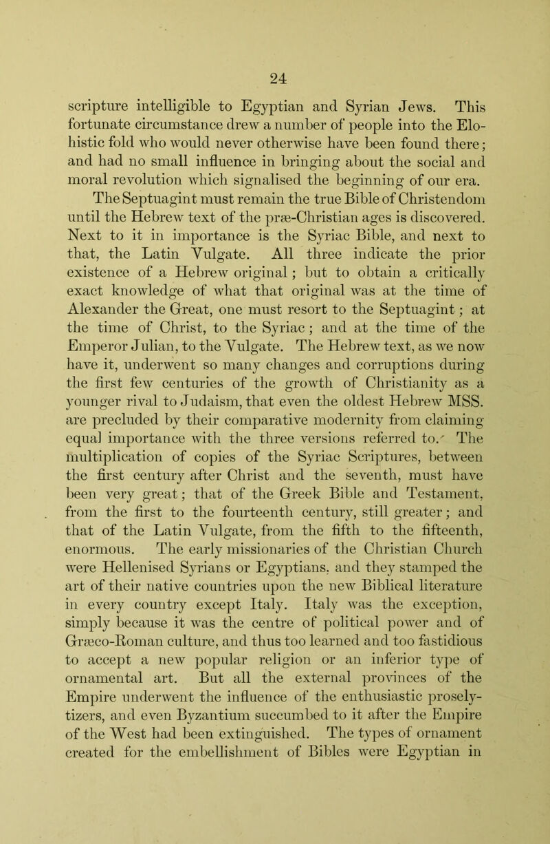 scripture intelligible to Egyptian and Syrian Jews. This fortunate circumstance drew a number of people into the Elo- histic fold who would never otherwise have been found there; and had no small influence in bringing about the social and moral revolution which signalised the beginning of our era. The Septuagint must remain the true Bible of Christendom until the Hebrew text of the prse-Christian ages is discovered. Next to it in importance is the Syriac Bible, and next to that, the Latin Vulgate. All three indicate the prior existence of a Hebrew original; but to obtain a critically exact knowledge of what that original was at the time of Alexander the Great, one must resort to the Septuagint; at the time of Christ, to the Syriac; and at the time of the Emperor Julian, to the Vulgate. The Hebrew text, as we now have it, underwent so many changes and corruptions during the first few centuries of the growth of Christianity as a younger rival to Judaism, that even the oldest Hebrew MSS. are precluded by their comparative modernity from claiming equal importance with the three versions referred to.' The multiplication of copies of the Syriac Scriptures, between the first century after Christ and the seventh, must have been very great; that of the Greek Bible and Testament, from the first to the fourteenth century, still greater; and that of the Latin Vulgate, from the fifth to the fifteenth, enormous. The early missionaries of the Christian Church were Hellenised Syrians or Egyptians, and they stamped the art of their native countries upon the new Biblical literature in every country except Italy. Italy was the exception, simply because it was the centre of political power and of Gra3co-Koman culture, and thus too learned and too fastidious to accept a new popular religion or an inferior type of ornamental art. But all the external provinces of the Empire underwent the influence of the enthusiastic prosely- tizers, and even Byzantium succumbed to it after the Empire of the West had been extinguished. The types of ornament created for the embellishment of Bibles were Egyptian in