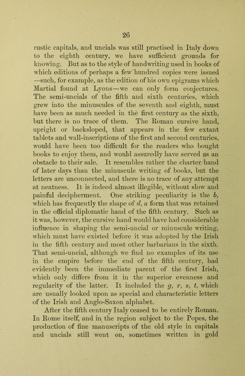 rustic capitals, and uncials was still practised in Italy down to the eighth century, we have sufficient grounds for knowing. But as to the style of handwriting used in books of which editions of perhaps a few hundred copies were issued —such, for example, as the edition of his own epigrams which Martial found at Lyons—we can only form conjectures. The semi-uncials of the fifth and sixth centuries, which grew into the minuscules of the seventh and eighth, must have been as much needed in the first century as the sixth, but there is no trace of them. The Roman cursive hand, upright or backsloped, that appears in the few extant tablets and wall-inscriptions of the first and second centuries, would have been too difficult for the readers who bought books to enjoy them, and would assuredly have served as an obstacle to their sale. It resembles rather the charter hand of later days than the minuscule writing of books, but the letters are unconnected, and there is no trace of any attempt at neatness. It is indeed almost illegible, without slow and painful decipherment. One striking peculiarity is the h, which has frequently the shape of d, a form that was retained in the official diplomatic hand of the fifth century. Such as it was, however, the cursive hand would have had considerable influence in shaping the semi-uncial or minuscule writing, which must have existed before it was adopted by the Irish in the fifth century and most other barbarians in the sixth. That semi-uncial, although we find no examples of its use in the empire before the end of the fifth century, had evidently been the immediate parent of the first Irish, which only differs from it in the superior evenness and regularity of the latter. It included the g, r, s, t, which are usually looked upon as special and characteristic letters of the Irish and Anglo-Saxon alphabet. After the fifth century Italy ceased to be entirely Roman. In Rome itself, and in the region subject to the Popes, the production of fine manuscripts of the old style in capitals and uncials still went on, sometimes written in gold