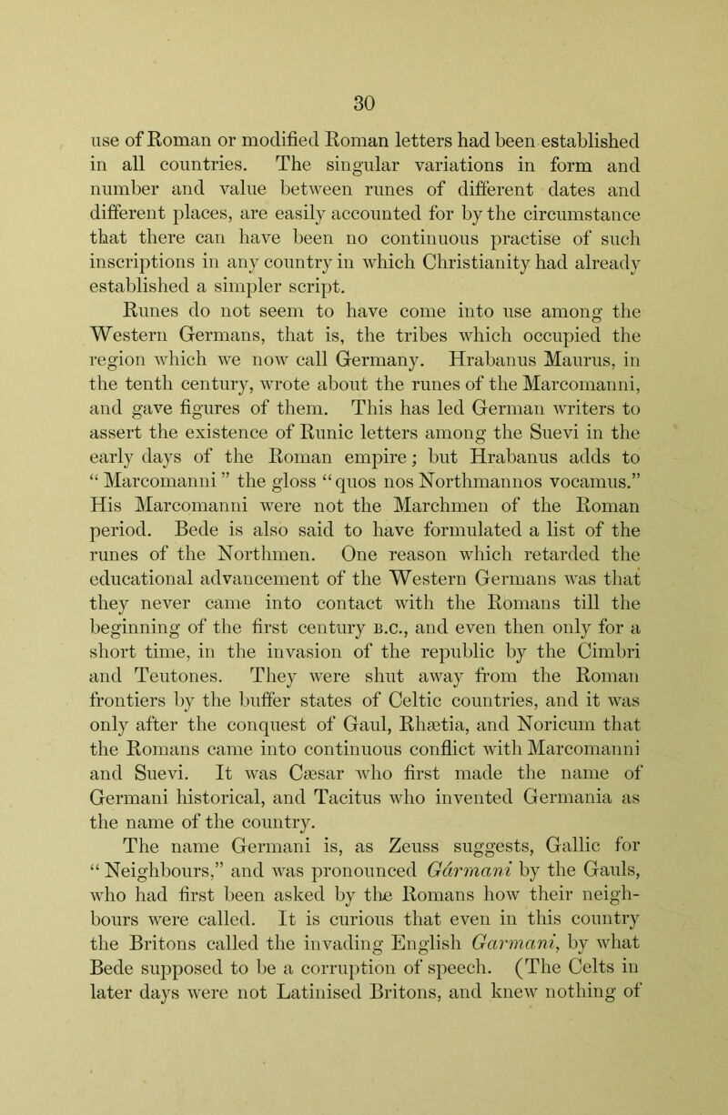 Lise of Roman or modified Roman letters had been established in all countries. The singular variations in form and number and value between runes of different dates and different places, are easily accounted for by the circumstance that there can have been no continuous practise of such inscriptions in any country in which Christianity had already established a simpler script. Runes do not seem to have come into use among the Western Germans, that is, the tribes which occupied the region which we now call Germany. Hrabanus Maurus, in the tenth century, wrote about the runes of the Marcomanni, and gave figures of them. This has led German writers to assert the existence of Runic letters among the Suevi in the early days of the Roman empire; but Hrabanus adds to “ Marcomanni ” the gloss “quos nos Northmannos vocamus.” His Marcomanni were not the Marchmen of the Roman period. Bede is also said to have formulated a list of the runes of the Northmen. One reason which retarded the educational advancement of the Western Germans was that they never came into contact with the Romans till the beginning of the first century b.c., and even then only for a short time, in the invasion of the republic by the Cimbri and Teutones. They were shut away from the Roman frontiers by the buffer states of Celtic countries, and it was only after the conquest of Gaul, Rhsetia, and Noricum that the Romans came into continuous conflict with Marcomanni and Suevi. It was Csesar who first made the name of Germani historical, and Tacitus who invented Germania as the name of the country. The name Germani is, as Zeuss suggests, Gallic for “ Neighbours,” and was pronounced Gdrmani by the Gauls, who had first been asked by the Romans how their neigh- bours were called. It is curious that even in this country the Britons called the invading English Garmani, by what Bede supposed to be a corruption of speech. (The Celts in later days were not Latinised Britons, and knew nothing of