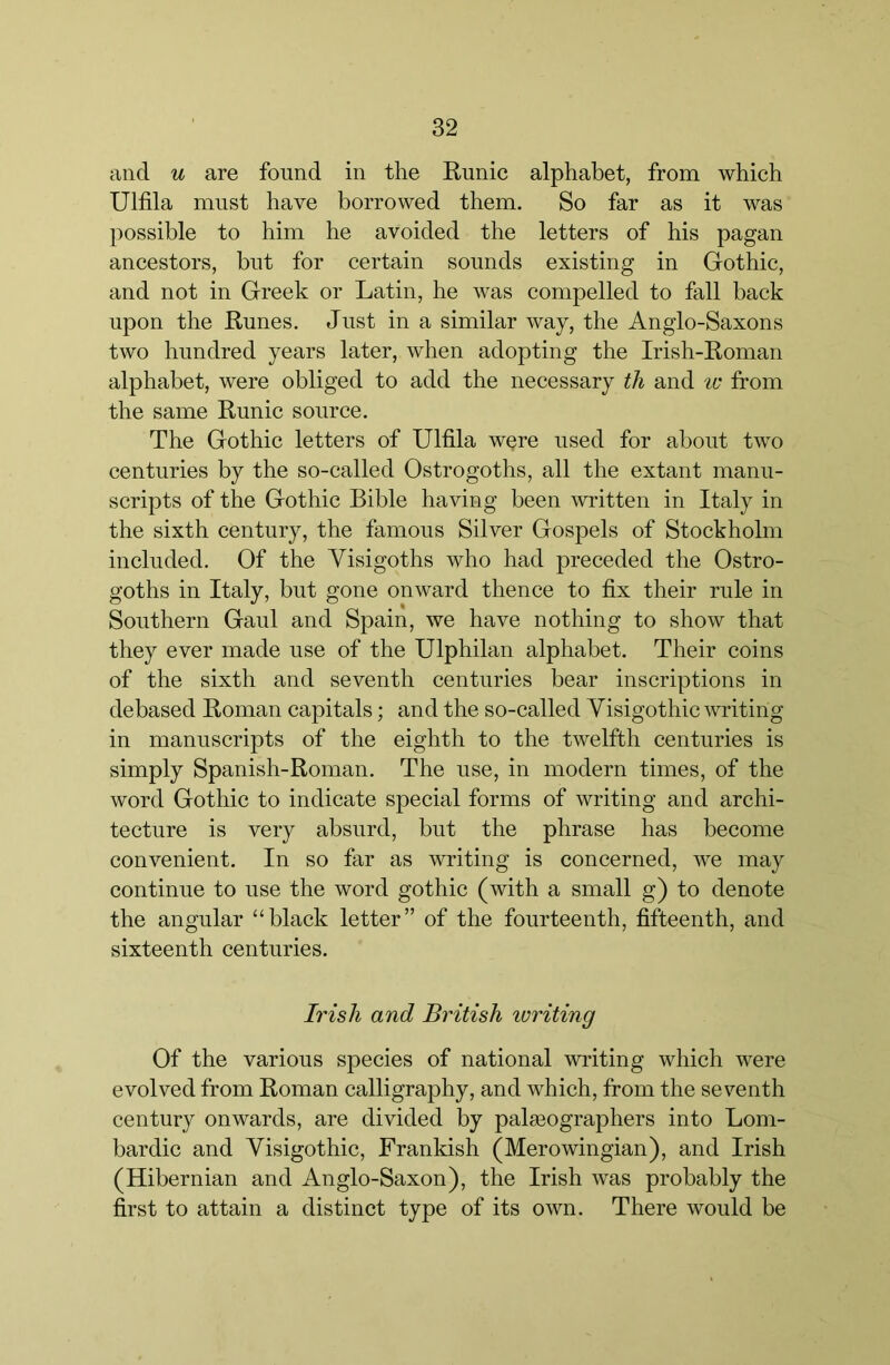 and u are found in the Kunic alphabet, from which Ulfila must have borrowed them. So far as it was possible to him he avoided the letters of his pagan ancestors, hut for certain sounds existing in Gothic, and not in Greek or Latin, he was compelled to fall back upon the Runes. Just in a similar way, the Anglo-Saxons two hundred years later, when adopting the Irish-Roman alphabet, were obliged to add the necessary th and ic from the same Runic source. The Gothic letters of Ulfila were used for about two centuries by the so-called Ostrogoths, all the extant manu- scripts of the Gothic Bible having been written in Italy in the sixth century, the famous Silver Gospels of Stockholm included. Of the Visigoths who had preceded the Ostro- goths in Italy, but gone onward thence to fix their rule in Southern Gaul and Spain, we have nothing to show that they ever made use of the Ulphilan alphabet. Their coins of the sixth and seventh centuries bear inscriptions in debased Roman capitals; and the so-called Visigothic writing in manuscripts of the eighth to the twelfth centuries is simply Spanish-Roman. The use, in modern times, of the word Gothic to indicate special forms of writing and archi- tecture is very absurd, but the phrase has become convenient. In so far as writing is concerned, we may continue to use the word gothic (with a small g) to denote the angular “black letter” of the fourteenth, fifteenth, and sixteenth centuries. Irish and British ivriting Of the various species of national writing which were evolved from Roman calligraphy, and which, from the seventh century onwards, are divided by palasographers into Lom- bardic and Visigothic, Frankish (Merowingian), and Irish (Hibernian and Anglo-Saxon), the Irish was probably the first to attain a distinct type of its own. There would be