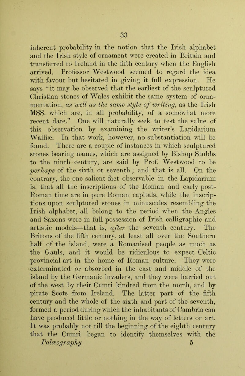 inherent probability in the notion that the Irish alphabet and the Irish style of ornament were created in Britain and transferred to Ireland in the fifth century when the English arrived. Professor Westwood seemed to regard the idea with favour but hesitated in giving it full expression. He says “it may be observed that the earliest of the sculptured Christian stones of Wales exhibit the same system of orna- mentation, as well as the same style of writing, as the Irish MSS. which are, in all probability, of a somewhat more recent date.” One will naturally seek to test the value of this observation by examining the writer’s Lapidarium Wallise. In that work, however, no substantiation will be found. There are a couple of instances in which sculptured stones bearing names, which are assigned by Bishop Stubbs to the ninth century, are said by Prof. Westwood to he ‘perha'ps of the sixth or seventh ; and that is all. On the contrary, the one salient fact observable in the Lapidarium is, that all the inscriptions of the Roman and early post- Roman time are in pure Roman capitals, while the inscrip- tions upon sculptured stones in minuscules resembling the Irish alphabet, all belong to the period when the Angles and Saxons were in fall possession of Irish calligraphic and artistic models—that is, after the seventh century. The Britons of the fifth century, at least all over the Southern half of the island, were a Romanised people as much as the Gauls, and it would be ridiculous to expect Celtic provincial art in the home of Roman culture. They were exterminated or absorbed in the east and middle of the island by the Germanic invaders, and they were harried out of the west by their Cumri kindred from the north, and by pirate Scots from Ireland. The latter part of the fifth century and the whole of the sixth and part of the seventh, formed a period during which the inhabitants of Cambria can have produced little or nothing in the way of letters or art. It was probably not till the beginning of the eighth century that the Cumri began to identify themselves with the Palceography 5