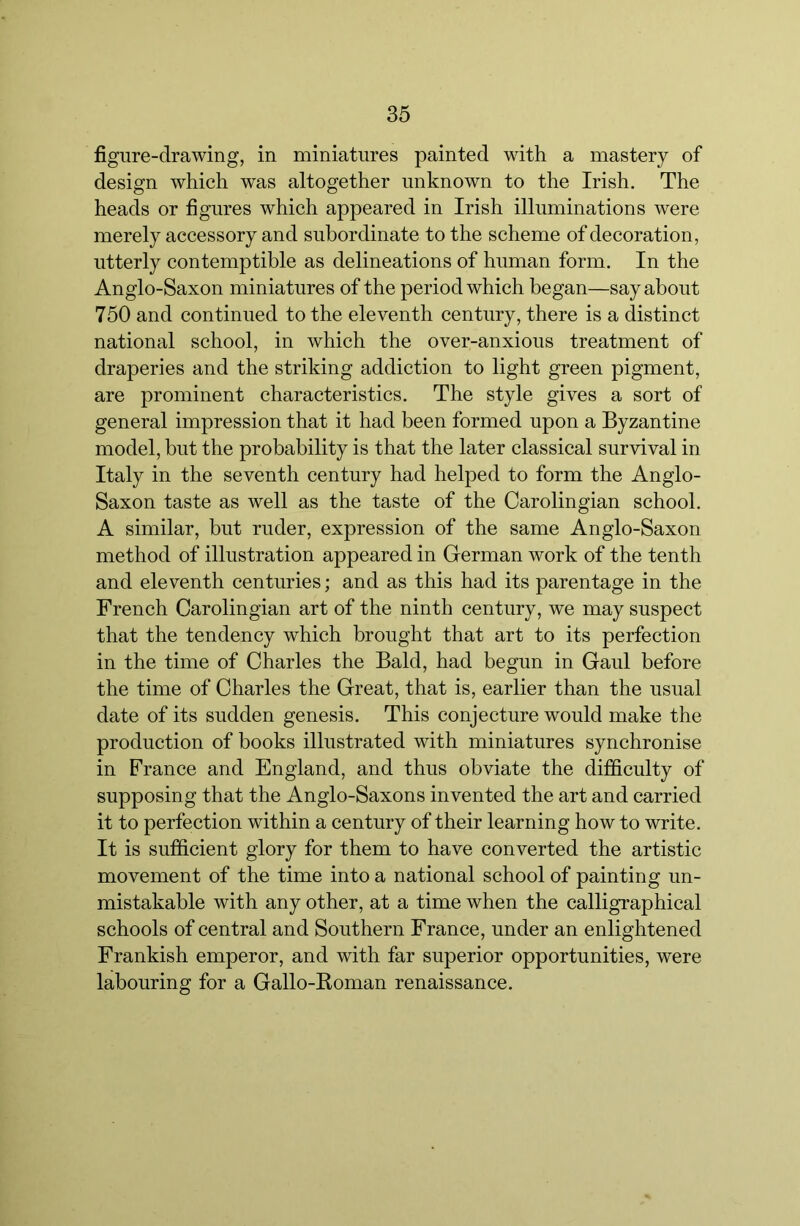 figure-drawing, in miniatures painted with a mastery of design which was altogether unknown to the Irish, The heads or figures which appeared in Irish illuminations were merely accessory and subordinate to the scheme of decoration, utterly contemptible as delineations of human form. In the Anglo-Saxon miniatures of the period which began—say about 750 and continued to the eleventh century, there is a distinct national school, in which the over-anxious treatment of draperies and the striking addiction to light green pigment, are prominent characteristics. The style gives a sort of general impression that it had been formed upon a Byzantine model, but the probability is that the later classical survival in Italy in the seventh century had helped to form the Anglo- Saxon taste as well as the taste of the Carolingian school, A similar, but ruder, expression of the same Anglo-Saxon method of illustration appeared in Grerman work of the tenth and eleventh centuries; and as this had its parentage in the French Carolingian art of the ninth century, we may suspect that the tendency which brought that art to its perfection in the time of Charles the Bald, had begun in Gaul before the time of Charles the Great, that is, earlier than the usual date of its sudden genesis. This conjecture would make the production of books illustrated with miniatures synchronise in France and England, and thus obviate the difficulty of supposing that the Anglo-Saxons invented the art and carried it to perfection within a century of their learning how to write. It is sufficient glory for them to have converted the artistic movement of the time into a national school of painting un- mistakable with any other, at a time when the calligraphical schools of central and Southern France, under an enlightened Frankish emperor, and with far superior opportunities, were labouring for a Gallo-Boman renaissance.