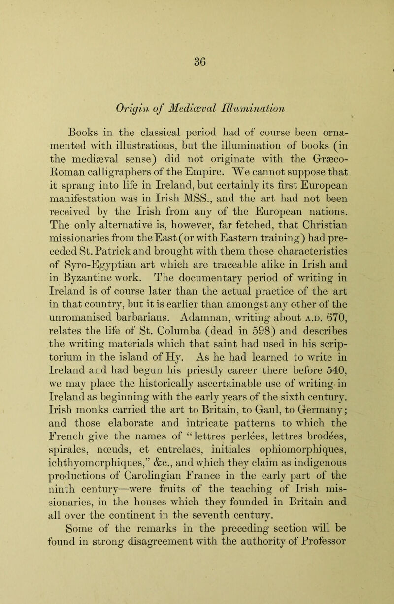 Origin of Mediceval Illumination Books in the classical period had of course been orna- mented with illustrations, but the illumination of books (in the mediseval sense) did not originate with the Grseco- Roman calligraphers of the Empire. We cannot suppose that it sprang into life in Ireland, but certainly its first European manifestation was in Irish MSS., and the art had not been received by the Irish from any of the European nations. The only alternative is, however, far fetched, that Christian missionaries from the East (or with Eastern training) had pre- ceded St. Patrick and brought with them those characteristics of Syro-Egyptian art which are traceable alike in Irish and in Byzantine work. The documentary period of writing in Ireland is of course later than the actual practice of the art in that country, but it is earlier than amongst any other of the unromanised barbarians. Adamnan, writing about a.d. 670, relates the life of St. Oolumba (dead in 598) and describes the writing materials which that saint had used in his scrip- torium in the island of Hy. As he had learned to write in Ireland and had begun his priestly career there before 540, we may place the historically ascertainable use of writing in Ireland as beginning with the early years of the sixth century. Irish monks carried the art to Britain, to Gaul, to Germany; and those elaborate and intricate patterns to which the French give the names of “lettres perlees, lettres brodees, spirales, noeuds, et entrelacs, initiales ophiomorphiques, ichthyomorphiques,” &c., and which they claim as indigenous productions of Oarolingian France in the early part of the ninth century—were fruits of the teaching of Irish mis- sionaries, in the houses which they founded in Britain and all over the continent in the seventh century. Some of the remarks in the preceding section will be found in strong disagreement with the authority of Professor