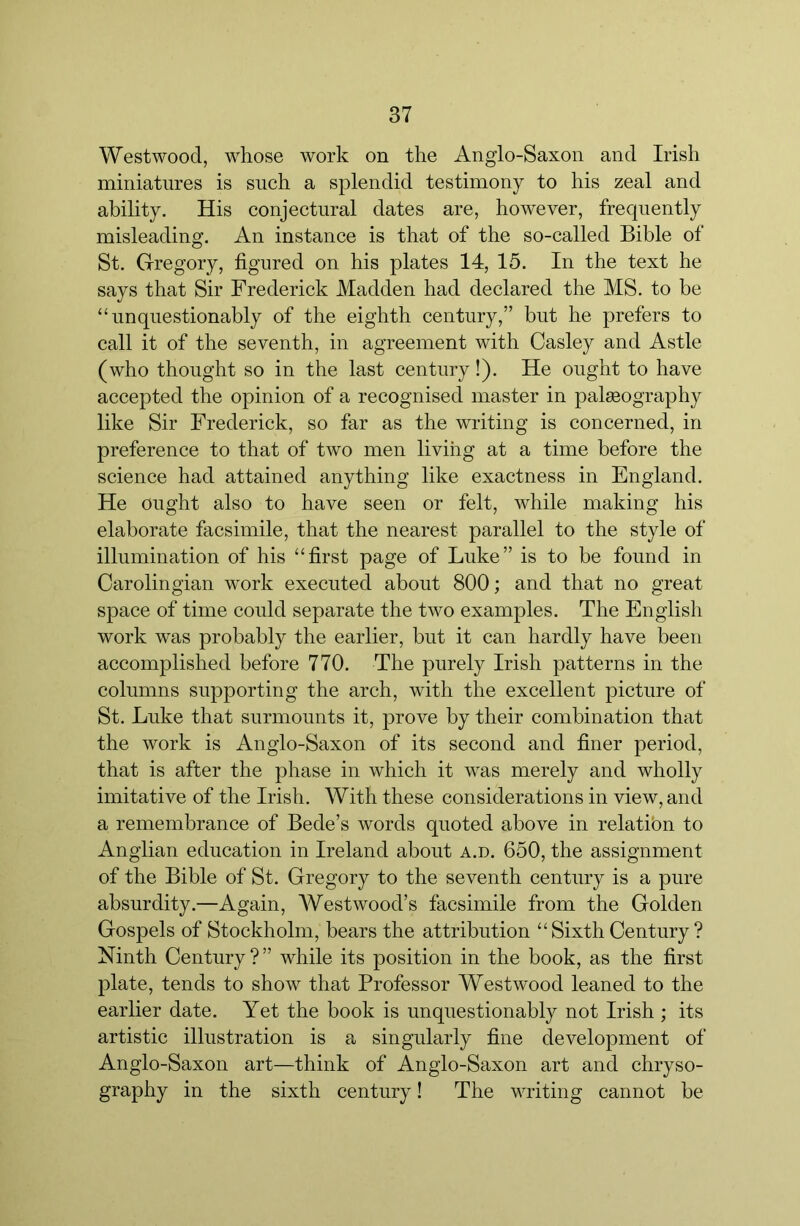 Westwood, whose work on the Anglo-Saxon and Irish miniatures is such a splendid testimony to his zeal and ability. His conjectural dates are, however, frequently misleading. An instance is that of the so-called Bible of St. Gregory, figured on his plates 14, 15. In the text he says that Sir Frederick Madden had declared the MS. to be “unquestionably of the eighth century,” but he prefers to call it of the seventh, in agreement with Casley and Astle (who thought so in the last century!). He ought to have accepted the opinion of a recognised master in palaeography like Sir Frederick, so far as the writing is concerned, in preference to that of two men living at a time before the science had attained anything like exactness in England. He ought also to have seen or felt, while making his elaborate facsimile, that the nearest parallel to the style of illumination of his “first page of Luke” is to be found in Carolingian work executed about 800; and that no great space of time could separate the two examples. The English work was probably the earlier, but it can hardly have been accomplished before 770. The purely Irish patterns in the columns supporting the arch, with the excellent picture of St. Luke that surmounts it, prove by their combination that the work is Anglo-Saxon of its second and finer period, that is after the phase in which it was merely and wholly imitative of the Irish. With these considerations in view, and a remembrance of Bede’s words quoted above in relatibn to Anglian education in Ireland about a.d. 650, the assignment of the Bible of St. Gregory to the seventh century is a pure absurdity.—Again, AVestwood’s facsimile from the Golden Gospels of Stockholm, bears the attribution “ Sixth Century ? Ninth Century?” while its position in the book, as the first plate, tends to show that Professor Westwood leaned to the earlier date. Yet the book is unquestionably not Irish ; its artistic illustration is a singularly fine development of Anglo-Saxon art—think of Anglo-Saxon art and chryso- graphy in the sixth century! The writing cannot be