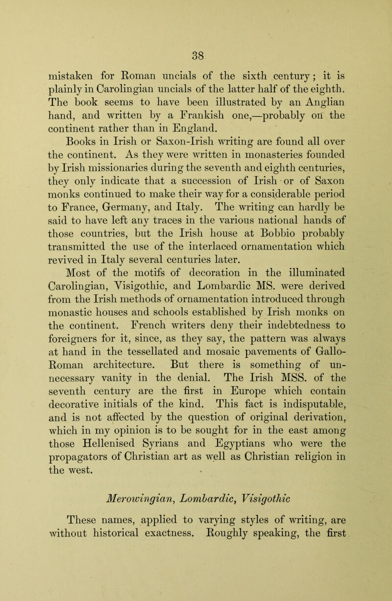 mistaken for Roman uncials of the sixth century; it is plainly in Carolingian uncials of the latter half of the eighth. The book seems to have been illustrated by an Anglian hand, and written by a Frankish one,—probably oii the continent rather than in England. Books in Irish or Saxon-Irish writing are found all over the continent. As they were written in monasteries founded by Irish missionaries during the seventh and eighth centuries, they only indicate that a succession of Irish or of Saxon monks continued to make their way for a considerable period to France, Germany, and Italy, The writing can hardly be said to have left any traces in the various national hands of those countries, but the Irish house at Bobbio probably transmitted the use of the interlaced ornamentation which revived in Italy several centuries later. Most of the motifs of decoration in the illuminated Carolingian, Yisigothic, and Lombardic MS. were derived from the Irish methods of ornamentation introduced through monastic houses and schools established by Irish monks on the continent. French writers deny their indebtedness to foreigners for it, since, as they say, the pattern was always at hand in the tessellated and mosaic pavements of Gallo- Roman architecture. But there is something of un- necessary vanity in the denial. The Irish MSS. of the seventh century are the first in Europe which contain decorative initials of the kind. This fact is indisputable, and is not affected by the question of original derivation, which in my opinion is to be sought for in the east among those Hellenised Syrians and Egyptians who were the propagators of Christian art as well as Christian religion in the west. Merowingian, Lomhardic^ VisigotMc These names, applied to varying styles of writing, are without historical exactness. Roughly speaking, the first