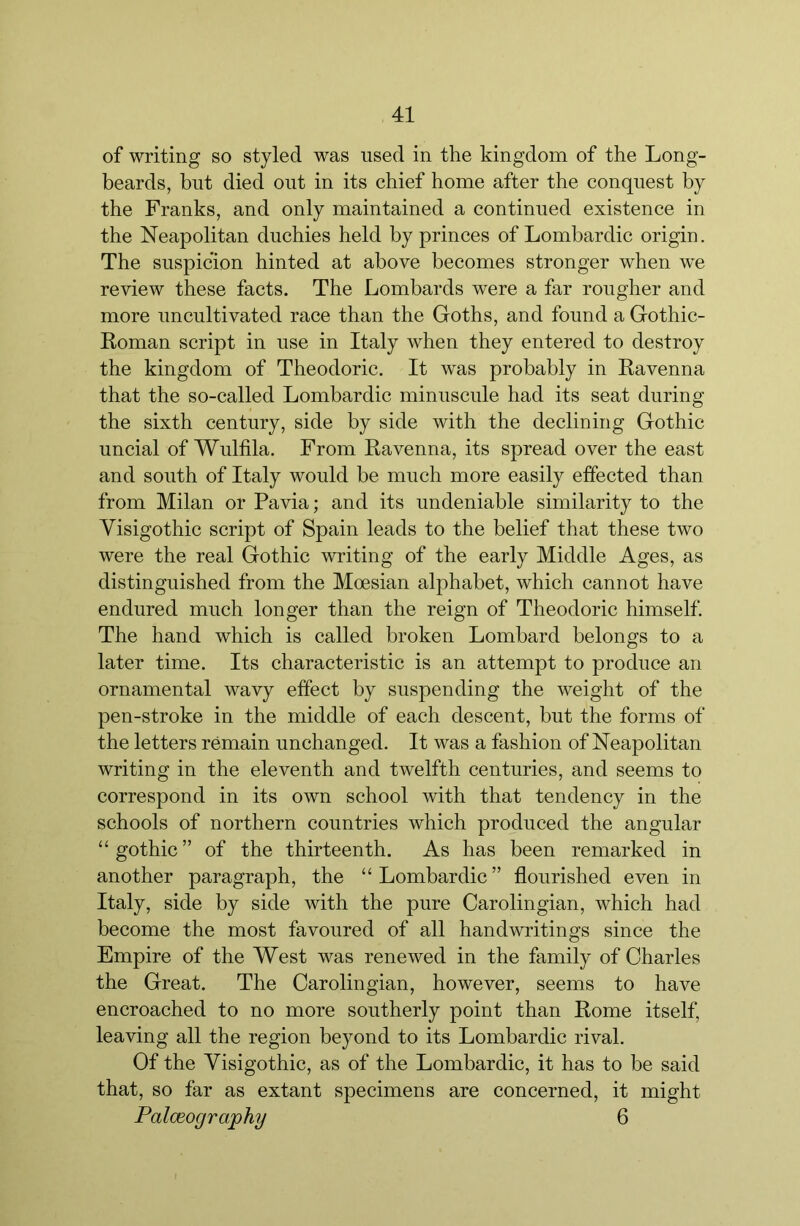 of writing so styled was used in the kingdom of the Long- beards, but died out in its chief home after the conquest by the Franks, and only maintained a continued existence in the Neapolitan duchies held by princes of Lombardic origin. The suspicion hinted at above becomes stronger when we review these facts. The Lombards were a far rougher and more uncultivated race than the Goths, and found a Gothic- Roman script in use in Italy when they entered to destroy the kingdom of Theodoric. It was probably in Ravenna that the so-called Lombardic minuscule had its seat during the sixth century, side by side with the declining Gothic uncial of Wulfila. From Ravenna, its spread over the east and south of Italy would be much more easily effected than from Milan or Pavia; and its undeniable similarity to the Visigothic script of Spain leads to the belief that these two were the real Gothic writing of the early Middle Ages, as distinguished from the Moesian alphabet, which cannot have endured much longer than the reign of Theodoric himself. The hand which is called broken Lombard belongs to a later time. Its characteristic is an attempt to produce an ornamental wavy effect by suspending the weight of the pen-stroke in the middle of each descent, but the forms of the letters remain unchanged. It was a fashion of Neapolitan writing in the eleventh and twelfth centuries, and seems to correspond in its own school with that tendency in the schools of northern countries which produced the angular “ gothic ” of the thirteenth. As has been remarked in another paragraph, the “ Lombardic ” flourished even in Italy, side by side with the pure Carolingian, which had become the most favoured of all handwritings since the Empire of the West was renewed in the family of Charles the Great. The Carolingian, however, seems to have eneroached to no more southerly point than Rome itself, leaving all the region beyond to its Lombardic rival. Of the Visigothic, as of the Lombardic, it has to be said that, so far as extant specimens are concerned, it might PalcEography 6