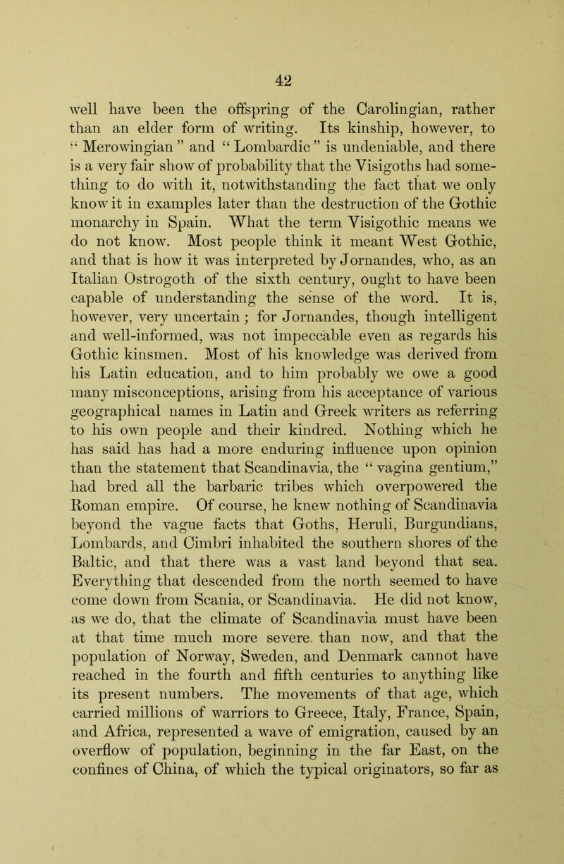 well have been the offspring of the Oarolingian, rather than an elder form of writing. Its kinship, however, to “ Merowingian ” and “ Lombardic ” is undeniable, and there is a very fair show of probability that the Visigoths had some- thing to do with it, notwithstanding the fact that we only know it in examples later than the destruction of the Gothic monarchy in Spain. What the term Visigothic means we do not know. Most people think it meant West Gothic, and that is how it was interpreted by Jornandes, who, as an Italian Ostrogoth of the sixth century, ought to have been capable of understanding the sense of the word. It is, however, very uncertain ; for Jornandes, though intelligent and well-informed, was not impeccable even as regards his Gothic kinsmen. Most of his knowledge was derived from his Latin education, and to him probably we owe a good many misconceptions, arising from his acceptance of various geographical names in Latin and Greek writers as referring to his own people and their kindred. Nothing which he has said has had a more enduring influence upon opinion than the statement that Scandinavia, the “ vagina gentium,” had bred all the barbaric tribes which overpowered the Roman empire. Of course, he knew nothing of Scandinavia beyond the vague facts that Goths, Heruli, Burgundians, Lombards, and Cimbri inhabited the southern shores of the Baltic, and that there was a vast land beyond that sea. Everything that descended from the north seemed to have come down from Scania, or Scandinavia. He did not know, as we do, that the climate of Scandinavia must have been at that time much more severe, than now, and that the population of Norway, Sweden, and Denmark cannot have reached in the fourth and flfth centuries to anything like its present numbers. The movements of that age, which carried millions of warriors to Greece, Italy, France, Spain, and Africa, represented a wave of emigration, caused by an overflow of population, beginning in the far East, on the conflnes of China, of which the typical originators, so far as