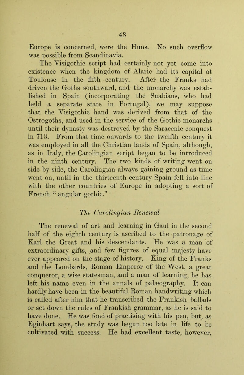 Europe is concerned, were the Huns. No such overflow was possible from Scandinavia. The Visigothic script had certainly not yet come into existence when the kingdom of Alaric had its capital at Toulouse in the fifth century. After the Franks had driven the Goths southward, and the monarchy was estab- lished in Spain (incorporating the Suabians, who had held a separate state in Portugal), we may suppose that the Visigothic hand was derived from that of the Ostrogoths, and used in the service of the Gothic monarchs until their dynasty was destroyed by the Saracenic conquest in 713. From that time onwards to the twelfth century it was employed in all the Christian lands of Spain, although, as in Italy, the Carolingian script began to be introduced in the ninth century. The two kinds of writing went on side by side, the Carolingian always gaining ground as time went on, until in the thirteenth century Spain fell into line with the other countries of Europe in adopting a sort of French “ angular gothic.” The Carolingian Renewal The renewal of art and learning in Gaul in the second half of the eighth century is ascribed to the patronage of Karl the Great and his descendants. He was a man 'of extraordinary gifts, and few figures of equal majesty have ever appeared on the stage of history. King of the Franks and the Lombards, Koman Emperor of the West, a great conqueror, a wise statesman, and a man of learning, he has left his name even in the annals of palasography. It can hardly have been in the beautiful Roman handwriting which is called after him that he transcribed the Frankish ballads or set down the rules of Frankish grammar, as he is said to have done. He was fond of practising with his pen, but, as Eginhart says, the study was begun too late in life to be cultivated with success. He had excellent taste, however.