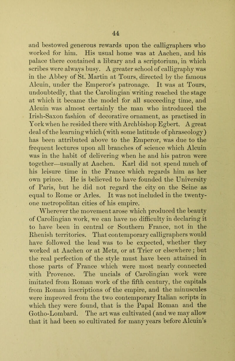 and bestowed generous rewards upon the calligraphers who worked for him. His usual home was at Aachen, and his palace there contained a library and a scriptorium, in which scribes were always busy. A greater school of calligraphy was in the Abbey of St. Martin at Tours, directed by the famous Alcuin, under the Emperor’s patronage. It was at Tours, undoubtedly, that the Carolingian writing reached the stage at which it became the model for all succeeding time, and Alcuin was almost certainly the man who introduced the Irish-Saxon fashion of decorative ornament, as practised in York when he resided there with Archbishop Egbert. A great deal of the learning which (with some latitude of phraseology) has been attributed above to the Emperor, was due to the frequent lectures upon all branches of science which Alcuin was in the habit of delivering when he and his patron were together—usually at Aachen. Karl did not, spend much of his leisure time in the France which regards him as her own prince. He is believed to have founded the University of Paris, but he did not regard the city on the Seine as equal to Kome or Arles. It was not included in the twenty- one metropolitan cities of his empire. Wherever the movement arose which produced the beauty of Carolingian work, we can have no difficulty in declaring it to have been in central or Southern France, not in the Khenish territories. That contemporary calligraphers would have followed the lead was to be expected, whether they worked at Aachen or at Metz, or at Trier or elsewhere; but the real perfection of the style must have been attained in those parts of France which were most nearly connected with Provence. The uncials of Carolingian work were imitated from Eoman work of the fifth century, the capitals from Eoman inscriptions of the empire, and the minuscules were improved from the two contemporary Italian scripts in which they were found, that is the Papal Eoman and the Gotho-Lombard. The art was cultivated (and we may allow that it had been so cultivated for many years before Alcuin’s