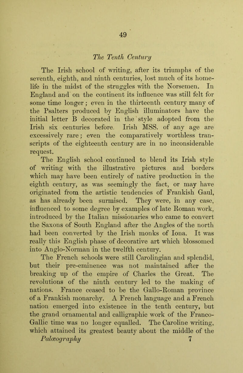 The Tenth Century The Irish school of writing, after its triumphs of the seventh, eighth, and ninth centuries, lost much of its home- life in the midst of the struggles with the Norsemen. In England and on the continent its influence was still felt for some time longer; even in the thirteenth century many of the Psalters produced by English illuminators have the initial letter B decorated in the'style adopted from the Irish six centuries before, Irish MSS. of any age are excessively rare; even the comparatively worthless tran- scripts of the eighteenth century are in no inconsiderable request. The English school continued to blend its Irish style of writing with the illustrative pictures and borders which may have been entirely of native production in the eighth century, as was seemingly the fact, or may have originated from the artistic tendencies of Frankish Gaul, as has already been surmised. They were, in any case, influenced to some degree by examples of late Roman work, introduced by the Italian missionaries who came to convert the Saxons of South England after the Angles of the north had been converted by the Irish monks of Iona. It was really this English phase of decorative art which blossomed into Anglo-Norman in the twelfth century. The French schools were still Carolingian and splendid, but their pre-eminence was not maintained after the breaking up of the empire of Charles the Great. The revolutions of the ninth century led to the making of nations. France ceased to be the Gallo-Roman province of a Frankish monarchy. A French language and a French nation emerged into existence in the tenth century, but the grand ornamental and calligraphic work of the Franco- Gallic time was no longer equalled. The Caroline writing, which attained its greatest beauty about the middle of the Palceography 7
