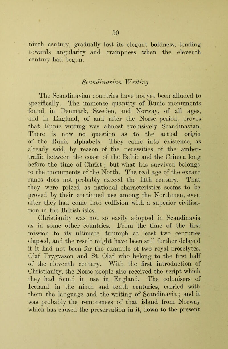 ninth century, gradually lost its elegant boldness, tending towards angularity and crampness when the eleventh century had begun. Scandinavian Writing The Scandinavian countries have not yet been alluded to specifically. The immense quantity of Runic monuments found in Denmark, Sweden, and Norway, of all ages, and in England, of and after the Norse period, proves that Runie writing was almost exelusively Scandinavian. There is now no question as to the aetual origin of the Runic alphabets. They came into existenee, as already said, by reason of the neeessities of the amber- traffie between the eoast of the Baltic and the Crimea long before the time of Christ; but what has survived belongs to the monuments of the North. The real age of the extant runes does not probably exeeed the fifth eentury. That they were prized as national eharacteristies seems to be proved by their continued use among the Northmen, even after they had eome into collision with a superior eivilisa- tion in the British isles. Christianity was not so easily adopted in Scandinavia as in some other eountries. From the time of the first mission to its ultimate triumph at least two eenturies elapsed, and the result might have been still further delayed if it had not been for the example of two royal proselytes, Olaf Trygvason and St. Olaf, who belong to the first half of the eleventh century. With the first introduction of Christianity, the Norse people also received the script which they had found in use in England. The colonisers of leeland, in the ninth and tenth centuries, carried with them the language and the writing of Scandinavia; and it was probably the remoteness of that island from Norway which has caused the preservation in it, down to the present