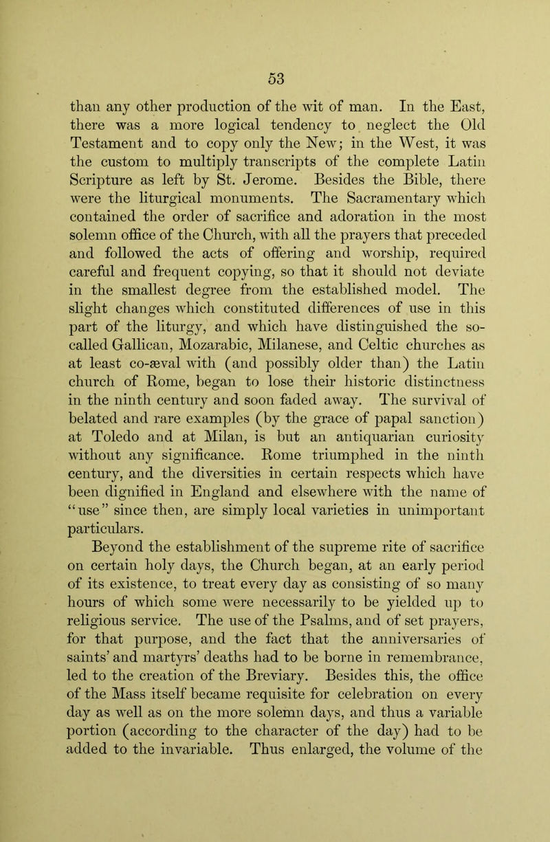 than any other production of the wit of man. In the East, there was a more logical tendency to neglect the Old Testament and to copy only the New; in the West, it was the custom to multiply transcripts of the complete Latin Scripture as left by St. Jerome. Besides the Bible, there were the liturgical monuments. The Sacramentary which contained the order of sacrifice and adoration in the most solemn office of the Church, with all the prayers that preceded and followed the acts of offering and worship, required careful and frequent copying, so that it should not deviate in the smallest degree from the established model. The slight changes which constituted differences of use in this part of the liturgy, and which have distinguished the so- called Gallican, Mozarabic, Milanese, and Celtic churches as at least co-seval with (and possibly older than) the Latin church of Borne, began to lose their historic distinctness in the ninth century and soon faded away. The survival of belated and rare examples (by the grace of papal sanction) at Toledo and at Milan, is but an antiquarian curiosity without any significance. Rome triumphed in the ninth century, and the diversities in certain respects which have been dignified in England and elsewhere with the name of “use” since then, are simply local varieties in unimportant particulars. Beyond the establishment of the supreme rite of sacrifice on certain holy days, the Church began, at an early period of its existence, to treat every day as consisting of so many hours of which some were necessarily to be yielded up to religious service. The use of the Psalms, and of set prayers, for that purpose, and the fact that the anniversaries of saints’ and martyrs’ deaths had to be borne in remembrance, led to the creation of the Breviary. Besides this, the office of the Mass itself became requisite for celebration on every day as well as on the more solemn days, and thus a variable portion (according to the character of the day) had to be added to the invariable. Thus enlarged, the volume of the
