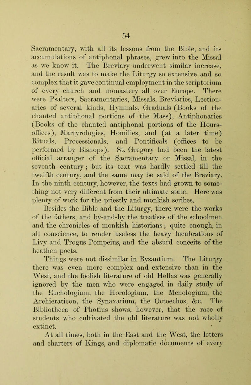 Sacramentary, with all its lessons from the Bible, and its accumulations of antiphonal phrases, grew into the Missal as we know it. The Breviary underwent similar increase, and the result was to make the Liturgy so extensive and so complex that it gave continual employment in the scriptorium of every church and monastery all over Europe. There were Psalters, Sacramentaries, Missals, Breviaries, Lection- aries of several kinds. Hymnals, Graduals (Books of the chanted antiphonal portions of the Mass), Antiphonaries (Books of the chanted antiphonal portions of the Hours- offices), Martyrologies, Homilies, and (at a later time) Rituals, Processionals, and Pontificals (offices to be performed by Bishops). St. Gregory had been the latest official arranger of the Sacramentary or Missal, in the seventh century; but its text was hardly settled till the twelfth century, and the same may be said of the Breviary. In the ninth century, however, the texts had grown to some- thing not very different from their ultimate state. Here was plenty of work for the priestly and monkish scribes. Besides the Bible and the Liturgy, there were the works of the fathers, and by-and-by the treatises of the schoolmen and the chronicles of monkish historians ; quite enough, in all conscience, to render useless the heavy lucubrations of Livy and Trogus Pompeius, and the absurd conceits of the heathen poets. Things were not dissimilar in Byzantium. The Liturgy there was even more complex and extensive than in the West, and the foolish literature of old Hellas was generally ignored by the men who were engaged in daily study of the Euchologium, the Horologium, the Menologium, the Archieraticon, the Synaxarium, the Octoechos, &c. The Bibliotheea of Photius shows, however, that the race of students who cultivated the old literature was not wholly extinct. At all times, both in the East and the West, the letters and charters of Kings, and diplomatic documents of every