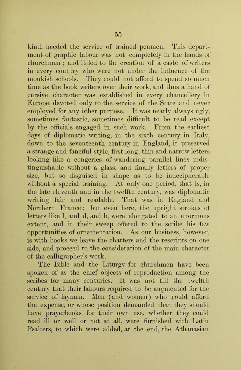 kind, needed the service of trained penmen. This depart- ment of graphic labour was not completely in the hands of churchmen; and it led to the creation of a caste of writers in every country who were not under the influence of the monkish schools. They could not afford to spend so much time as the book writers over their work, and thus a hand of cursive character was established in every chancellery in Europe, devoted only to the service of the State and never employed for any other purpose. It was nearly always ugly, sometimes fantastic, sometimes difficult to be read except by the officials engaged in such work. From the earliest days of diplomatic writing, in the sixth century in Italy, down to the seventeenth century in England, it preserved a strange and fanciful style, first long, thin and narrow letters looking like a congeries of wandering parallel lines indis- tinguishable without a glass, and finally letters of proper size, but so disguised in shape as to be indecipherable without a special training. At only one period, that is, in the late eleventh and in the twelfth century, was diplomatic writing fair and readable. That was in England and Northern France ; but even here, the upright strokes of letters like 1, and d, and b, were elongated to an enormous extent, and in their sweep offered to the scribe his few opportunities of ornamentation. As our business, however, is with books we leave the charters and the rescripts on one side, and proceed to the consideration of the main character of the calligrapher’s work. The Bible and the Liturgy for churchmen have been spoken of as the chief objects of reproduction among the scribes for many centuries. It was not till the twelfth century that their labours required to be augmented for the service of laymen. Men (and women) who could afford the expense, or whose position demanded that they should have prayerbooks for their own use, whether they could read ill or well or not at all, were furnished with Latin Psalters, to which were added, at the end, the Athanasian