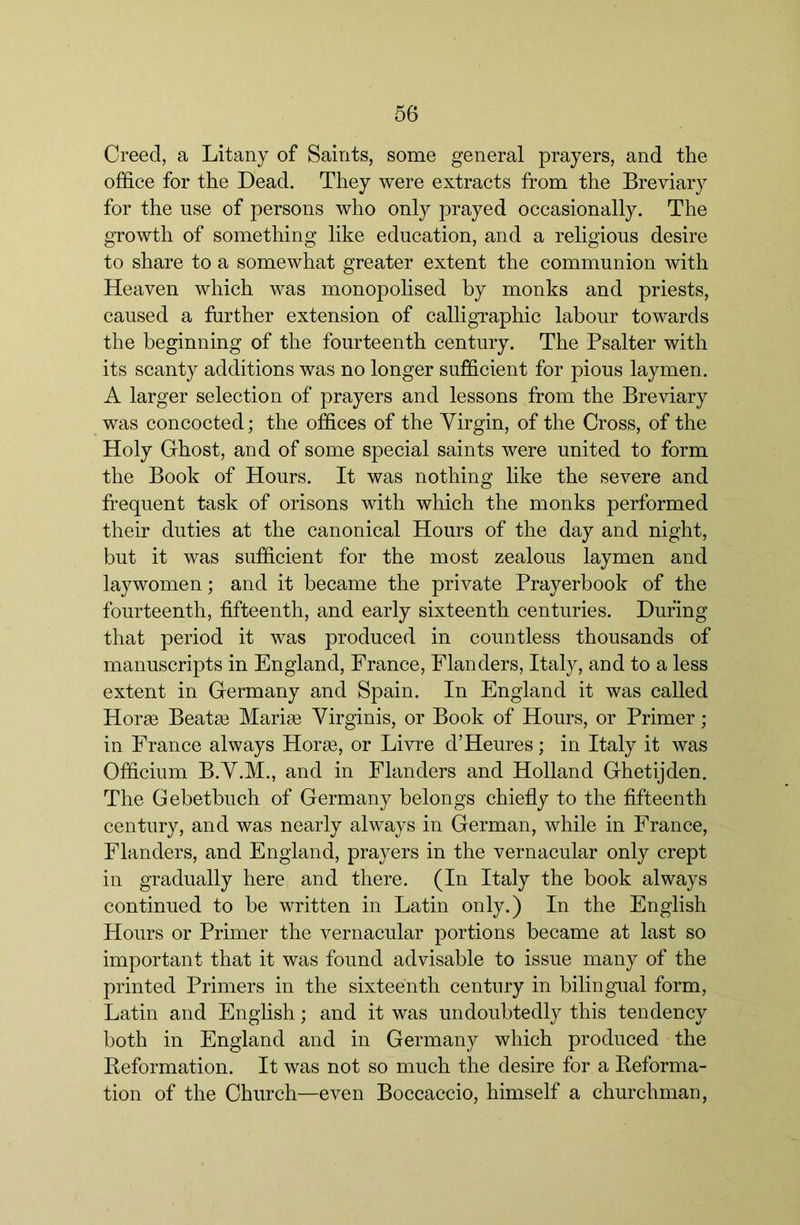 Creed, a Litany of Saints, some general prayers, and the ofS.ce for the Dead. They were extracts from the Breviary for the use of persons who only prayed occasionally. The growth of something like education, and a religious desire to share to a somewhat greater extent the communion with Heaven which was monopoSsed by monks and priests, caused a further extension of calligraphic labour towards the beginning of the fourteenth century. The Psalter with its scanty additions was no longer sufficient for pious laymen. A larger selection of prayers and lessons from the Breviary was concocted; the offices of the Virgin, of the Cross, of the Holy Ghost, and of some special saints were united to form the Book of Hours. It was nothing like the severe and frequent task of orisons with which the monks performed their duties at the canonical Hours of the day and night, but it was sufficient for the most zealous laymen and laywomen; and it became the private Prayerbook of the fourteenth, fifteenth, and early sixteenth centuries. During that period it was produced in countless thousands of manuscripts in England, France, Flanders, Italy, and to a less extent in Germany and Spain. In England it was called Horge Beata3 Mariae Yirginis, or Book of Hours, or Primer; in France always Horse, or Livre d’Heures; in Italy it was Officium B.Y.M., and in Flanders and Holland Ghetijden. The Gebetbuch of Germany belongs chiefly to the fifteenth century, and was nearly always in German, while in France, Flanders, and England, prayers in the vernacular only crept in gradually here and there. (In Italy the book always continued to be written in Latin only.) In the English Hours or Primer the vernacular portions became at last so important that it was found advisable to issue many of the printed Primers in the sixteenth century in bilingual form, Latin and English; and it was undoubtedly this tendency both in England and in Germany which produced the Keformation. It was not so much the desire for a Keforma- tion of the Church—even Boccaccio, himself a churchman,