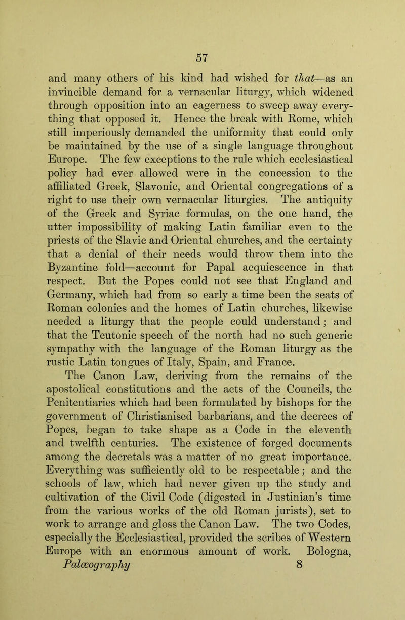 and many others of his kind had wished for that—as an invincible demand for a vernacular liturgy, which widened through opposition into an eagerness to sweep away every- thing that opposed it. Hence the break with Rome, which still imperiously demanded the uniformity that could only be maintained by the use of a single language throughout Europe. The few exceptions to the rule which ecclesiastical policy had ever allowed were in the concession to the affiliated Greek, Slavonic, and Oriental congregations of a right to use their own vernacular liturgies. The antiquity of the Greek and Syriac formulas, on the one hand, the utter impossibility of making Latin familiar even to the priests of the Slavic and Oriental churches, and the certainty that a denial of their needs would throw them into the Byzantine fold—account for Papal acquiescence in that respect. But the Popes could not see that England and Germany, which had from so early a time been the seats of Roman colonies and the homes of Latin churches, likewise needed a liturgy that the people could understand; and that the Teutonic speech of the north had no such generic sympathy with the language of the Roman liturgy as the rustic Latin tongues of Italy, Spain, and France. The Canon Law, deriving from the remains of the apostolical constitutions and the acts of the Councils, the Penitentiaries which had been formulated by bishops for the government of Christianised barbarians, and the decrees of Popes, began to take shape as a Code in the eleventh and twelfth centuries. The existence of forged documents among the decretals was a matter of no great importance. Everything was sufficiently old to be respectable; and the schools of law, which had never given up the study and cultivation of the Civil Code (digested in Justinian’s time from the various works of the old Roman jurists), set to work to arrange and gloss the Canon Law. The two Codes, especially the Ecclesiastical, provided the scribes of Western Europe with an enormous amount of work. Bologna, Palceography 8