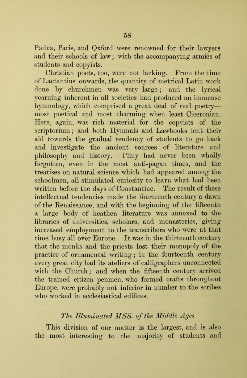 Padua, Paris, and Oxford were renowned for their lawyers and their schools of law; with the accompanying armies of students and copyists. Christian poets, too, were not lacking. From the time of Lactantius onwards, the quantity of metrical Latin work done by churchmen was very large; and the lyrical yearning inherent in all societies had produced an immense hymnology, which comprised a great deal of real poetry— most poetical and most charming when least Ciceronian. Here, again, was rich material for the copyists of the scriptorium; and both Hymnals and Lawbooks lent their aid towards the gTadual tendency of students to go back and investigate the ancient sources of literature and philosophy and history. Pliny had never been wholly forgotten, even in the most anti-pagan times, and the treatises on natural science which had appeared among the schoolmen, all stimulated curiosity to learn what had been written before the days of Constantine. The result of these intellectual tendencies made the fourteenth century a dawn of the Kenaissance, and with the beginning of the fifteenth a large body of heathen literature was annexed to the libraries of universities, scholars, and monasteries, giving increased employment to the transcribers who were at that time busy all over Europe. It was in the thirteenth century that the monks and the priests lost their monopoly of the practice of ornamental writing; in the fourteenth century every great city had its ateliers of calligraphers unconnected with the Church; and when the fifteenth century arrived the trained citizen penmen, who formed crafts throughout Europe, were probably not inferior in number to the scribes who worked in ecclesiastical edifices. The Illuminated MSS. of the Middle Ages This division of our matter is the largest, and is also the most interesting to the majority of students and