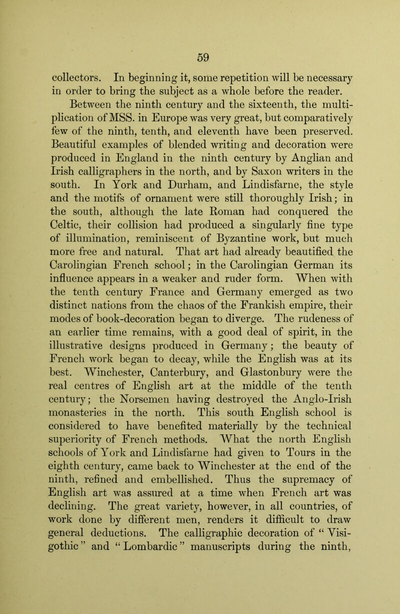 collectors. In beginning it, some repetition will be necessary in order to bring the subject as a whole before the reader. Between the ninth century and the sixteenth, the multi- plication of MSS. in Europe was very great, but comparatively few of the ninth, tenth, and eleventh have been preserved. Beautiful examples of blended writing and decoration were produced in England in the ninth century by Anglian and Irish calligraphers in the north, and by Saxon writers in the south. In York and Durham, and Lindisfarne, the style and the motifs of ornament were still thoroughly Irish; in the south, although the late Roman had conquered the Celtic, their collision had produced a singularly fine type of illumination, reminiscent of Byzantine work, but much more free and natural. That art had already beautified the Carolingian French school; in the Carolingian German its influence appears in a weaker and ruder form. When with the tenth century France and Germany emerged as two distinct nations from the chaos of the Frankish empire, their modes of book-decoration began to diverge. The rudeness of an earlier time remains, with a good deal of spirit, in the illustrative designs produced in Germany; the beauty of French work began to decay, while the English was at its best. Winchester, Canterbury, and Glastonbury were the real centres of English art at the middle of the tenth century; the Norsemen having destroyed the Anglo-Irish monasteries in the north. This south English school is considered to have benefited materially by the technieal superiority of French methods. What the north English schools of York and Lindisfarne had given to Tours in the eighth century, came baek to Winchester at the end of the ninth, refined and embellished. Thus the supremacy of English art was assured at a time when French art was declining. The great variety, however, in all countries, of work done by different men, renders it difficult to draw general deductions. The calligraphic decoration of “ Yisi- gothic ” and “ Lombardic ” manuscripts during the ninth.